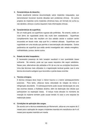ii. Características do desenho;
Existe atualmente extensa documentação sobre implantes rosqueados, que
demonstraram funcionar durante décadas sem problemas clínicos. Os outros
projetos de implantes como implantes cilíndricos lisos, em formato de cunha ou
raiz dentária, cônicos e outros requerem mais informações clínicas.
iii. Características de superfície;
De um modo geral, as superfícies rugosas são preferidas. No entanto, existe um
nível ótimo de rugosidade ainda não muito bem estabelecido. Superfícies
completamente lisas não resultam em boa adesão celular e acabam sendo
ancoradas em tecido mole, seja qual for o material utilizado. Superfícies com
rugosidade em uma escala que permita a vascularização são desejadas. Outros
parâmetros de superfície que estão sendo investigados são: estado energético,
molhabilidade, pureza, dentre outros.
iv. Estado do leito hospedeiro;
É necessária presença de leito receptor saudável e com quantidade óssea
suficiente. No entanto, pode ser que esses requisitos não sejam satisfeitos.
Nesse caso, alternativas são adotadas a fim de se criar as condições favoráveis.
Uma das técnicas mais utilizadas é a regeneração tecidual guiada, que é uma
técnica de enxerto autógeno que reconstitui a perda óssea ocorrida.
v. Técnica cirúrgica;
A técnica cirúrgica deve impor o menor trauma e o menor sobreaquecimento
possíveis. Para tanto, utiliza-se baixa velocidade de rotação da broca e
refrigeração abundante. O sobreaquecimento pode causar denaturação de uma
das enzimas ósseas, a fosfatase alcalina, além da destruição das células que
participariam na reparação óssea. O torque muito elevado no momento da
inserção do implante também pode causar tensão no osso e uma resposta de
reabsorção óssea.
vi. Condições de aplicação das cargas.
De acordo com a técnica estabelecida por Branemark, utiliza-se uma espera de 3
meses para a aplicação de cargas a implantes inseridos em mandíbula e de 4 a 6
meses para aqueles inseridos em maxila.
10
 