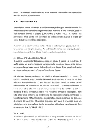 prazo. Os materiais posicionados na zona vermelha são aqueles que apresentam
resposta adversa do tecido ósseo.
A MATERIAIS BIOINERTES
São materiais menos suscetíveis a causar uma reação biológica adversa devido a sua
estabilidade química em comparação com outros materiais. Como exemplos, pode-se
citar: carbono, alumina e zircônia (DUCHEYNE E KOHN, 1992). A alumina e a
zircônia são mais usadas em superfícies de juntas artificiais sujeitas à fricção por
causa da sua boa resistência ao desgaste.
As cerâmicas são quimicamente muito estáveis e, portanto, muito pouco prováveis de
ter uma resposta biológica adversa. As cerâmicas bioinertes mais empregadas como
biomateriais são: cerâmicas à base de carbono, alumina e zircônia.
A1 CERÂMICAS À BASE DE CARBONO
O carbono possui similaridades com o osso em relação à rigidez e à resistência. O
grafite possui um arranjo hexagonal planar com alta energia de ligação entre átomos
no mesmo plano e baixa energia de ligação entre os planos. Essa baixa ligação entre
os planos confere um baixo módulo, próximo àquele do osso.
Há três tipos isotrópicos de carbono: pirolítico, vítreo e depositado por vapor. O
carbono pirolítico é obtido através da deposição de carbono, a partir de um leito
fluidizado, em um substrato. O leito fluidizado é formado a partir da pirólise de gás
hidrocarbônico em temperaturas na faixa de 1000-2500°C. Carbonos isotrópicos de
baixa temperatura são formados em temperaturas abaixo de 1500°C. O carbono
isotrópico de baixa temperatura possui boas resistência à fricção e ao desgaste. Tem
sido feitas várias tentativas de recobrimento de metais com carbonos isotrópicos de
baixa temperatura. O fator limitante é a propensão à fratura da camada e a decoesão
da mesma do substrato. O carbono depositado por vapor é evaporado sobre um
substrato a partir de uma fonte de alta temperatura, obtendo-se camadas de até 1µm
de espessura (DAUSKARDT, 1993).
A2 ALUMINA
As aluminas policristalinas de alta densidade e alta pureza são utilizadas em cabeça
de fêmur e componentes acetabulares. Além da estabilidade química e inércia
12
 