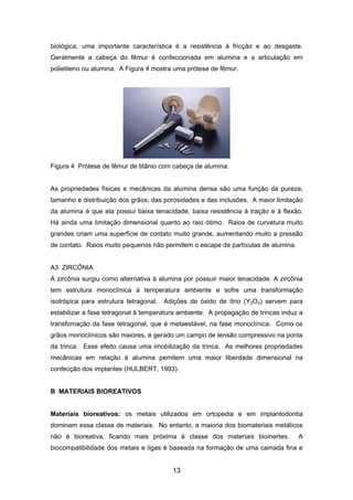 biológica, uma importante característica é a resistência à fricção e ao desgaste.
Geralmente a cabeça do fêmur é confeccionada em alumina e a articulação em
polietileno ou alumina. A Figura 4 mostra uma prótese de fêmur.
Figura 4 Prótese de fêmur de titânio com cabeça de alumina.
As propriedades físicas e mecânicas da alumina densa são uma função da pureza,
tamanho e distribuição dos grãos, das porosidades e das inclusões. A maior limitação
da alumina é que ela possui baixa tenacidade, baixa resistência à tração e à flexão.
Há ainda uma limitação dimensional quanto ao raio ótimo. Raios de curvatura muito
grandes criam uma superfície de contato muito grande, aumentando muito a pressão
de contato. Raios muito pequenos não permitem o escape de partículas de alumina.
A3 ZIRCÔNIA
A zircônia surgiu como alternativa à alumina por possuir maior tenacidade. A zircônia
tem estrutura monoclínica à temperatura ambiente e sofre uma transformação
isotrópica para estrutura tetragonal. Adições de óxido de ítrio (Y2O3) servem para
estabilizar a fase tetragonal à temperatura ambiente. A propagação de trincas induz a
transfomação da fase tetragonal, que é metaestável, na fase monoclínica. Como os
grãos monoclínicos são maiores, é gerado um campo de tensão compressivo na ponta
da trinca. Esse efeito causa uma imobilização da trinca. As melhores propriedades
mecânicas em relação à alumina pemitem uma maior liberdade dimensional na
confecção dos implantes (HULBERT, 1993).
B MATERIAIS BIOREATIVOS
Materiais bioreativos: os metais utilizados em ortopedia e em implantodontia
dominam essa classe de materiais. No entanto, a maioria dos biomateriais metálicos
não é bioreativa, ficando mais próxima à classe dos materiais bioinertes. A
biocompatibilidade dos metais e ligas é baseada na formação de uma camada fina e
13
 