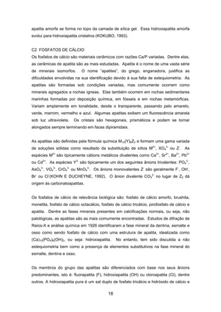 apatita amorfa se forma no topo da camada de sílica gel. Essa hidroxiapatita amorfa
evolui para hidroxiapatita cristalina (KOKUBO, 1993).
C2 FOSFATOS DE CÁLCIO
Os fosfatos de cálcio são materiais cerâmicos com razões Ca/P variadas. Dentre elas,
as cerâmicas de apatita são as mais estudadas. Apatita é o nome de uma vasta série
de minerais isomorfos. O nome “apatites”, do grego, enganadora, justifica as
dificuldades envolvidas na sua identificação devido à sua falta de estequiometria. As
apatitas são formadas sob condições variadas, mas comumente ocorrem como
minerais agregados a rochas ígneas. Elas também ocorrem em rochas sedimentares
marinhas formadas por deposição química, em fósseis e em rochas metamórficas.
Variam amplamente em tonalidade, desde o transparente, passando pelo amarelo,
verde, marrom, vermelho e azul. Algumas apatitas exibem um fluorescência amarela
sob luz ultravioleta. Os cristais são hexagonais, prismáticos e podem se tornar
alongados sempre terminando em faces dipiramidais.
As apatitas são definidas pela fórmula química M10(Y)6Z2 e formam uma gama variada
de soluções sólidas como resultado da substituição de sítios M2+
, XO4
3-
ou Z-
. As
espécies M2+
são tipicamente cátions metálicos divalentes como Ca2+
, Sr2+
, Ba2+
, Pb2+
ou Cd2+
. As espécies Y3-
são tipicamente um dos seguintes ânions trivalentes: PO4
3-
,
AsO4
3-
, VO4
3-
, CrO4
3-
ou MnO4
3-
. Os ânions monovalentes Z-
são geralmente F-
, OH-
,
Br-
ou Cl-
(KOHN E DUCHEYNE, 1992). O ânion divalente CO3
2-
no lugar de Z2 dá
origem às carbonatoapatitas.
Os fosfatos de cálcio de relevância biológica são: fosfato de cálcio amorfo, brushita,
monetita, fosfato de cálcio octacálcio, fosfato de cálcio tricálcio, pirofosfato de cálcio e
apatita. Dentre as fases minerais presentes em calcificações normais, ou seja, não
patológicas, as apatitas são as mais comumente encontradas. Estudos de difração de
Raios-X e análise química em 1926 identificaram a fase mineral da dentina, esmalte e
osso como sendo fosfato de cálcio com uma estrutura de apatita, idealizada como
(Ca)10(PO4)6(OH)2, ou seja: hidroxiapatita. No entanto, tem sido discutida a não
estequiometria bem como a presença de elementos substitutivos na fase mineral do
esmalte, dentina e osso.
Os membros do grupo das apatitas são diferenciados com base nos seus ânions
predominantes, isto é: fluorapatita (F), hidroxiapatita (OH) ou cloroapatita (Cl), dentre
outros. A hidroxiapatita pura é um sal duplo de fosfato tricálcio e hidróxido de cálcio e
18
 