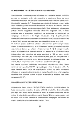 BIOVIDROS PARA PREENCHIMENTO DE DEFEITOS ÓSSEOS
Vidros bioativos e cerâmicas podem ser usados sob a forma de grânulos ou corpos
porosos em aplicações onde seja necessário o crescimento ósseo ou como
recobrimentos bioativos em aplicações como implantes onde uma boa adesão osso-
biomaterial é requerida. [2-7] Essa classe de materiais é destinada a report tecido
ósseo perdido ou guiar o crescimento desse tecido por através de uma área emm um
defeito ósseo. Quando um vidro do sistema CaO-P2O5 é adicionado à hidroxiapatita
(HA) e o material conjugado é sinterizado, a fase vítrea reage com a HA. As fases
presentes após a sinterização dependerão da temperatura de sinterização, da
composição do biovidro e das frações HA-biovidro. [7-8] É particularmente
interessante haver fases reabsorvíveis como os fosfatos tricálcios do tipo beta (β-TCP)
e alfa (α-TCP), uma vez que essas fases são mais solúveis do que a HA. [7-8]
Os materiais porosos cerâmicos, vítreos e vitro-cerâmicos podem ser produzidos
através de várias técnicas como a técnica da esponja polimérica, processo de agents
espumantes e técnicas que utilizam aditivos orgânicos. [9-11] O principal requisito
quanto á morfologia dos materiais porosos é a existência de porosidade aberta
(inteconectiva) com diâmetros de poros superiores a 100 µm para permitir
vascularização adequada. [12] Essa interconectividade pode ser alcançada com a
adição de agents porogênicos, como aditivos orgânicos ou matrizes porosas. No
entanto, há um compromisso entre porosidade e resistência mecânica. [9]
Um material compósito denominado hidroxiapatita reforçada com vidro, “glass-
reinforced hydroxyapatite, GR-HA”, é produzido pela adição de biovidros à HA. As
fases presentes serão função da composição do biovidro, da fração de biovidro
utilizada e da temperatura de sinterização. A bibliografia de biovidros e hidroxiapatitas
reforçadas com biovidros é vasta e aponta a utilização de materiais com várias
composições [11-17].
PESQUISA DESENVOLVIDA EM PORTUGAL
O biovidro de fração molar 0.75P2O5-0.15CaO-0.10CaF2 foi produzido através da
fusão dos reagentes em cadinho de platina a 1450°C durante 1 h. O vidro foi vertido
para água fria e moído em um almofariz de ágata. A moagem final ocorreu em um
moinho de bolas do tipo planetário, em etanol, durante 12 horas. Após moagem o pó
foi seco a 100ºC durante uma noite e, posteriormente, desagregado em almofariz de
ágata e crivado (peneirado) até tamanho inferior a 75µm.
27
 