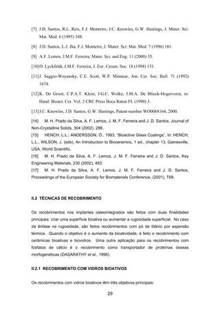 [7] J.D. Santos, R.L. Reis, F.J. Monteiro, J.C. Knowles, G.W. Hastings, J. Mater. Sci:
Mat. Med. 6 (1995) 348.
[8] J.D. Santos, L.J. Jha, F.J. Monteiro, J. Mater. Sci: Mat. Med. 7 (1996) 181.
[9] A.F. Lemos, J.M.F. Ferreira, Mater. Sci. and Eng. 11 (2000) 35.
[10]O. Lyckfeldt, J.M.F. Ferreira, J. Eur. Ceram. Soc. 18 (1998) 131.
[11]J. Saggio-Woyansky, C.E. Scott, W.P. Minnear, Am. Cer. Soc. Bull. 71 (1992)
1674.
[12]K. De Groot; C.P.A.T. Klein; J.G.C. Wolke, J.M.A. De Blieck-Hogervorst, in:
Hand. Bioact. Cer. Vol. 2 CRC Press Boca Raton FL (1990) 3.
[13]J.C. Knowles, J.D. Santos, G.W. Hastings, Patent number WO0068164, 2000.
[14] M. H. Prado da Silva, A. F. Lemos, J. M. F. Ferreira and J. D. Santos, Journal of
Non-Crystalline Solids, 304 (2002), 286.
[15] HENCH, L.L.; ANDERSSON, Ö., 1993, “Bioactive Glass Coatings”. In: HENCH,
L.L., WILSON, J. (eds), An Introduction to Bioceramics, 1 ed., chapter 13, Gainesville,
USA, World Scientific.
[16] M. H. Prado da Silva, A. F. Lemos, J. M. F. Ferreira and J. D. Santos, Key
Engineering Materials, 230 (2002), 483.
[17] M. H. Prado da Silva, A. F. Lemos, J. M. F. Ferreira and J. D. Santos,
Proceedings of the European Society for Biomaterials Conference, (2001), T68.
II.2 TÉCNICAS DE RECOBRIMENTO
Os recobrimentos nos implantes osteointegrados são feitos com duas finalidades
principais: criar uma superfície bioativa ou aumentar a rugosidade superficial. No caso
da ênfase na rugosidade, são feitos recobrimentos com pó de titânio por aspersão
térmica. Quando o objetivo é o aumento da bioatividade, é feito o recobrimento com
cerâmicas bioativas e biovidros. Uma outra aplicação para os recobrimentos com
fosfatos de cálcio é o recobrimento como transportador de proteínas ósseas
morfogenéticas (DASARATHY et al., 1996).
II.2.1 RECOBRIMENTO COM VIDROS BIOATIVOS
Os recobrimentos com vidros bioativos têm três objetivos principais:
29
 