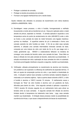 Proteger o substrato de corrosão;
Proteger os tecidos de produtos de corrosão;
Fornecer uma ligação interfacial boa com o tecido ósseo.
Quatro métodos são utilizados no processo de recobrimento com vidros bioativos
(HENCH e ANDERSON, 1993):
A. Esmaltagem: nesse processo, o vidro é fundido, homogeneizado e resfriado
bruscamente e moído até se transformar em pó. Esse pó é aplicado sobre o metal
através de pintura, aspersão ou imersão. A camada aplicada é aquecida a uma
temperatura acima do ponto de amolecimento do vidro (400-600°C) onde o vidro
se funde a uma camada de óxido do metal formando uma ligação mecânico-
química na interface. A superfície externa do pó é sinterizada e forma uma
camada coerente de vidro fundida ao metal. A fim de se obter essa camada
aderente, é utilizada uma camada intermediária chamada camada de base,
composta por uma mistura de vidro com óxido de Co ou Ni, que reage com o
metal, geralmente aço. HENCH e colaboradores falharam na tentativa de
conseguir uma camada de biovidro sobre uma camada de base. Essa falha se
deveu à difusão de íons pela camada do biovidro, destruindo sua bioatividade. A
solução encontrada tem sido a aplicação de duas camadas de vidro no substrato.
A primeira provê ligação interfacial, enquanto a segunda, mantém sua bioatividade.
B. Vitrificação: utilizada principalmente no recobrimento de alumina com biovidros.
Um problema a ser superado é a diferença de coeficiente de expansão térmica. É
feito um ajuste da composição química do vidro, o que destrói a bioatividade do
vidro. A solução é aplicar duas camadas: a primeira camada, bastante delgada, é
misturada a um solvente orgânico. Após a queima desse solvente a 650°C, o vidro
é fundido à alumina a 1350°C durante 15 minutos. O resfriamento causa a
formação de “ilhas” de vidro fundido à alumina com um gradiente de Al2O3
difundido para dentro do vidro. Uma segunda camada é aplicada e aquecida a
1150°C durante 30 minutos seguida de um resfriamento lento para aliviar as
tensões entre as duas camadas. A segunda camada tem difusão de alumina
limitada devido à temperatura de tratamento mais baixa. Logo, essa camada
mantém sua bioatividade. A limitação desse processo reside na possibilidade de
ocorrência de trincas, o que causa o desprendimento de lascas do recobrimento.
30
 