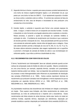 C. Aspersão térmica à chama: o aparato para esse processo consiste basicamente de
uma tocha da mistura oxigênio-hidrogênio ligada a um alimentador de pó, que
passa por uma tocha na faixa de 3000°C. O pó rapidamente aquecido e fundido
se choca contra o substrato onde se vitrifica. O controle das variáveis de faixa de
amolecimento do vidro, taxa de têmpera e viscosidade do vidro produzem uma
camada lisa e livre de bolhas.
D. Imersão rápida: o substrato é aquecido para formar uma camada espessa de
óxido. A seguir, o metal é imerso em um recipiente com biovidro fundido. O óxido
é dissolvido no vidro formando uma ligação aderente entre o substrato e o biovidro.
Nesse processo, é possível o ajuste da contração do substrato metálico à
contração do vidro. O problema do recobrimento com biovidros é que a estrutura
do biovidro permite o transporte de íons. Essa peculiaridade permite que se forme
uma camada de carbonato apatita, criando sítios de ligação para o colágeno. Essa
rede aberta também permite a liberação de íons de Fe, Mo, Cr, Co, Ni, Ti ou Ta.
Se esses cátions estiverem presentes, eles reagem rapidamente com a superfície
e previnem a formação da camada de fosfato de cálcio e sua recristalização em
carbonato apatita, o que inibe ou elimina a bioatividade do vidro.
II.2.2 RECOBRIMENTOS COM FOSFATOS DE CÁLCIO
O termo “recobrimento com hidroxiapatita” deve ser utilizado somente quando se tem
certeza da composição exata do fosfato de cálcio em questão. Mesmo considerando-
se uma única técnica, por exemplo, aspersão térmica, camadas com propriedades
bastante distintas podem ser obtidas. Isso vai depender dos parâmetros operacionais
do processo e essa heterogeneidade pode influenciar as propriedades de dissolução
das camadas (PASCHALIS et al., 1995). Outros autores reportaram técnicas de
recobrimento que produzem camadas mais homogêneas e menos espessas do que as
produzidas por aspersão térmica (ZHOU et al., 1996; DEPTULA et al., 1996;
MIZUSHIMA et al., 1996; ANDERSON et al., 1997).
As propriedades mecânicas das biocerâmicas são limitadas em relação a solicitações
em tração. Para superar essa limitação, são feitos recobrimentos de metais com
biocerâmicas, ao invés de confeccionar-se o implante com a biocerâmica. Esses
recobrimentos são feitos através de várias técnicas, dentre elas: banho do metal em
cerâmica fundida, aspersão térmica, deposição por eletroforese, deposição por
pressão isostática a quente e deposição por bombardeio iônico assistido (KLEIN et al.,
31
 