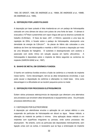 1993; DE GROOT, 1998, DE ANDRADE et al., 1998A, DE ANDRADE et al., 1998B;
DE ANDRADE et al., 1999).
A. DEPOSIÇÃO POR LASER PULSADO
A deposição por laser pulsado é feita irradiando-se um um pedaço de hidroxiapatita
colocado em uma câmara de vácuo com pulsos de uma fonte de laser. A câmara é
evacuada a 10-6
mbar e preenchida com vapor d’água até que se alcance a pressão de
trabalho (0,45mbar). O feixe de laser, (ArF, λ=193nm), operando a uma taxa de
repetição de 20Hz, é focado sobre o pedaço de hidroxiapatita, alcançando uma
densidade de energia de 0,8mJcm-2
. As placas de titânio são colocadas a uma
distância de 5mm da hidroxiapatita e mantido a 455°C durante a deposição por meio
de uma lâmpada de halogênio. O substrato é desengordurado com acetona e
passivado com ácido nítrico em solução aquosa em banho ultra-sônico. A
hidroxiapatita é depositada sobre o implante de titânio seguindo os contornos do
implante (GARCÍA-SANZ et al., 1997).
B. BANHO DE METAL EM CERÂMICA FUNDIDA
O banho em cerâmica fundida envolve a fusão da cerâmica e a imersão do implante
nesse banho. Como desvantagem, tem-se as altas temperaturas envolvidas, o que
pode causar a degradação da cerâmica e alterações no metal base. Uma outra
desvantagem é a dificuldade em se recobrir pequenos poros no metal.
C. DEPOSIÇÃO POR PROCESSOS ELETROQUÍMICOS
Exitem vários processos eletroquímicos de deposição que oferecem uma alternativa
aos processos que envolvem altas temperaturas e equipamentos caros. Os principais
processos eletrolíticos são:
C.1 DEPOSIÇÃO POR ELETROFORESE
A deposição por eletroforese envolve a aplicação de um campo elétrico a uma
suspensão de partículas de hidroxiapatita em álcool ou água. Nesse método, a
alteração do material de partida é mínima. Uma aplicação desse método é em
implantes com superfícies irregulares ou porosas, onde outros processos não
alcançariam. No entanto, como as partículas são depositadas individualmente, sem
ligação umas com as outras, é necessário que se faça a sinterização do implante
32
 