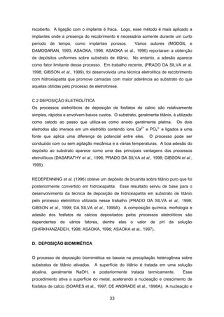 recoberto. A ligação com o implante é fraca. Logo, esse método é mais aplicado a
implantes onde a presença do recobrimento é necessária somente durante um curto
período de tempo, como implantes porosos. Vários autores (MODGIL e
DAMODARAN, 1993; ASAOKA, 1996; ASAOKA et al., 1996) reportaram a obtenção
de depósitos uniformes sobre substrato de titânio. No entanto, a adesão aparece
como fator limitante desse processo. Em trabalho recente, (PRADO DA SILVA et al.
1998; GIBSON et al., 1999), foi desenvolvida uma técnica eletrolítica de recobrimento
com hidroxiapatita que promove camadas com maior aderência ao substrato do que
aquelas obtidas pelo processo de eletroforese.
C.2 DEPOSIÇÃO ELETROLÍTICA
Os processos eletrolíticos de deposição de fosfatos de cálcio são relativamente
simples, rápidos e envolvem baixos custos. O substrato, geralmente titânio, é utilizado
como catodo ao passo que utiliza-se como anodo geralmente platina. Os dois
eletrodos são imersos em um eletrólito contendo íons Ca2+
e PO4
3-
e ligados a uma
fonte que aplica uma diferença de potencial entre eles. O processo pode ser
conduzido com ou sem agitação mecânica e a várias temperaturas. A boa adesão do
depósito ao substrato aparece como uma das principais vantagens dos processos
eletrolíticos (DASARATHY et al., 1996; PRADO DA SILVA et al., 1998; GIBSON et al.,
1999).
REDEPENNING et al. (1996) obteve um depósito de brushita sobre titânio puro que foi
posteriormente convertido em hidroxiapatita. Esse resultado serviu de base para o
desenvolvimento da técnica de deposição de hidroxiapatita em substrato de titânio
pelo processo eletrolítico utilizada nesse trabalho (PRADO DA SILVA et al., 1998;
GIBSON et al., 1999; DA SILVA et al., 1999A). A composição química, morfologia e
adesão dos fosfatos de cálcios depositados pelos processos eletrolíticos são
dependentes de vários fatores, dentre eles o valor de pH da solução
(SHIRKHANZADEH, 1998; ASAOKA, 1996; ASAOKA et al., 1997).
D. DEPOSIÇÃO BIOMIMÉTICA
O processo de deposição biomimética se baseia na precipitação heterogênea sobre
substratos de titânio ativados. A superfície do titânio é tratada em uma solução
alcalina, geralmente NaOH, e posteriormente tratada termicamente. Esse
procedimento ativa a superfície do metal, acelerando a nucleação e crescimento de
fosfatos de cálcio (SOARES et al., 1997; DE ANDRADE et al., 1998A). A nucleação e
33
 