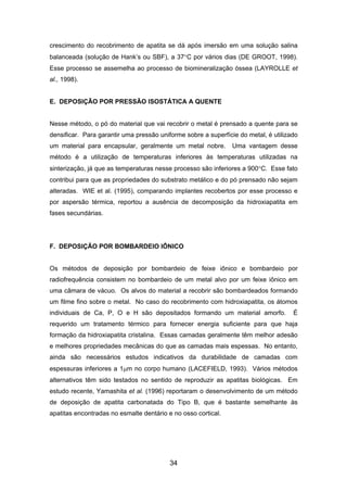 crescimento do recobrimento de apatita se dá após imersão em uma solução salina
balanceada (solução de Hank’s ou SBF), a 37°C por vários dias (DE GROOT, 1998).
Esse processo se assemelha ao processo de biomineralização óssea (LAYROLLE et
al., 1998).
E. DEPOSIÇÃO POR PRESSÃO ISOSTÁTICA A QUENTE
Nesse método, o pó do material que vai recobrir o metal é prensado a quente para se
densificar. Para garantir uma pressão uniforme sobre a superfície do metal, é utilizado
um material para encapsular, geralmente um metal nobre. Uma vantagem desse
método é a utilização de temperaturas inferiores às temperaturas utilizadas na
sinterização, já que as temperaturas nesse processo são inferiores a 900°C. Esse fato
contribui para que as propriedades do substrato metálico e do pó prensado não sejam
alteradas. WIE et al. (1995), comparando implantes recobertos por esse processo e
por aspersão térmica, reportou a ausência de decomposição da hidroxiapatita em
fases secundárias.
F. DEPOSIÇÃO POR BOMBARDEIO IÔNICO
Os métodos de deposição por bombardeio de feixe iônico e bombardeio por
radiofrequência consistem no bombardeio de um metal alvo por um feixe iônico em
uma câmara de vácuo. Os alvos do material a recobrir são bombardeados formando
um filme fino sobre o metal. No caso do recobrimento com hidroxiapatita, os átomos
individuais de Ca, P, O e H são depositados formando um material amorfo. É
requerido um tratamento térmico para fornecer energia suficiente para que haja
formação da hidroxiapatita cristalina. Essas camadas geralmente têm melhor adesão
e melhores propriedades mecânicas do que as camadas mais espessas. No entanto,
ainda são necessários estudos indicativos da durabilidade de camadas com
espessuras inferiores a 1µm no corpo humano (LACEFIELD, 1993). Vários métodos
alternativos têm sido testados no sentido de reproduzir as apatitas biológicas. Em
estudo recente, Yamashita et al. (1996) reportaram o desenvolvimento de um método
de deposição de apatita carbonatada do Tipo B, que é bastante semelhante às
apatitas encontradas no esmalte dentário e no osso cortical.
34
 