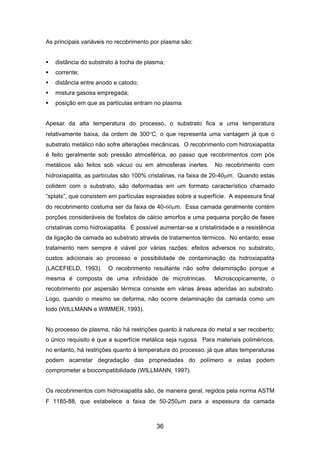 As principais variáveis no recobrimento por plasma são:
distância do substrato à tocha de plasma;
corrente;
distância entre anodo e catodo;
mistura gasosa empregada;
posição em que as partículas entram no plasma.
Apesar da alta temperatura do processo, o substrato fica a uma temperatura
relativamente baixa, da ordem de 300°C, o que representa uma vantagem já que o
substrato metálico não sofre alterações mecânicas. O recobrimento com hidroxiapatita
é feito geralmente sob pressão atmosférica, ao passo que recobrimentos com pós
metálicos são feitos sob vácuo ou em atmosferas inertes. No recobrimento com
hidroxiapatita, as partículas são 100% cristalinas, na faixa de 20-40µm. Quando estas
colidem com o substrato, são deformadas em um formato característico chamado
“splats”, que consistem em partículas espraiadas sobre a superfície. A espessura final
do recobrimento costuma ser da faixa de 40-60µm. Essa camada geralmente contém
porções consideráveis de fosfatos de cálcio amorfos e uma pequena porção de fases
cristalinas como hidroxiapatita. É possível aumentar-se a cristalinidade e a resistência
da ligação da camada ao substrato através de tratamentos térmicos. No entanto, esse
tratamento nem sempre é viável por várias razões: efeitos adversos no substrato,
custos adicionais ao processo e possibilidade de contaminação da hidroxiapatita
(LACEFIELD, 1993). O recobrimento resultante não sofre delaminação porque a
mesma é composta de uma infinidade de microtrincas. Microscopicamente, o
recobrimento por aspersão térmica consiste em várias áreas aderidas ao substrato.
Logo, quando o mesmo se deforma, não ocorre delaminação da camada como um
todo (WILLMANN e WIMMER, 1993).
No processo de plasma, não há restrições quanto à natureza do metal a ser recoberto;
o único requisito é que a superfície metálica seja rugosa. Para materiais poliméricos,
no entanto, há restrições quanto à temperatura do processo, já que altas temperaturas
podem acarretar degradação das propriedades do polímero e estas podem
comprometer a biocompatibilidade (WILLMANN, 1997).
Os recobrimentos com hidroxiapatita são, de maneira geral, regidos pela norma ASTM
F 1185-88, que estabelece a faixa de 50-250µm para a espessura da camada
36
 