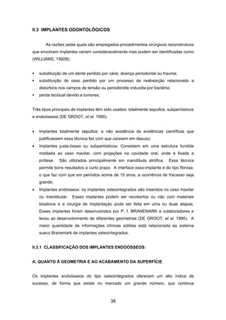II.3 IMPLANTES ODONTOLÓGICOS
As razões pelas quais são empregados procedimentos cirúrgicos reconstrutivos
que envolvem implantes variam consideravelmente mas podem ser identificadas como
(WILLIAMS, 1992B):
substituição de um dente perdido por cárie, doença periodontal ou trauma;
substituição de osso perdido por um processo de reabsorção relacionado a
distúrbios nos campos de tensão ou periodontite induzida por bactéria;
perda tecidual devido a tumores;
Três tipos principais de implantes têm sido usados: totalmente sepultos, subperiósticos
e endoósseos (DE GROOT, et al. 1990).
• Implantes totalmente sepultos: a não existência de evidências científicas que
justificassem essa técnica fez com que caíssem em desuso;
• Implantes justa-ósseo ou subperiósticos: Consistem em uma estrutura fundida
moldada ao osso maxilar, com projeções na cavidade oral, onde é fixada a
prótese. São utilizados principalmente em mandíbula atrófica. Essa técnica
permite bons resultados a curto prazo. A interface osso-implante é do tipo fibrosa,
o que faz com que em períodos acima de 15 anos, a ocorrência de fracasso seja
grande;
• Implantes endósseos: os implantes osteointegrados são inseridos no osso maxilar
ou mandibular. Esses implantes podem ser recobertos ou não com materiais
bioativos e a cirurgia de implantação pode ser feita em uma ou duas etapas.
Esses implantes foram desenvolvidos por P. I. BRANEMARK e colaboradores e
levou ao desenvolvimento de diferentes geometrias (DE GROOT, et al. 1990). A
maior quantidade de informações clínicas sólidas está relacionada ao sistema
sueco Branemark de implantes osteointegrados.
II.3.1 CLASSIFICAÇÃO DOS IMPLANTES ENDOÓSSEOS:
A. QUANTO À GEOMETRIA E AO ACABAMENTO DA SUPERFÍCIE
Os implantes endoósseos do tipo osteointegrados oferecem um alto índice de
sucesso, de forma que existe no mercado um grande número, que continua
38
 