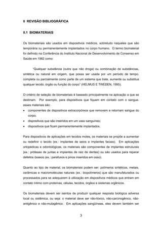 II REVISÃO BIBLIOGRÁFICA
II.1 BIOMATERIAIS
Os biomateriais são usados em dispositivos médicos, sobretudo naqueles que são
temporária ou permanentemente implantados no corpo humano. O termo biomaterial
foi definido na Conferência do Instituto Nacional de Desenvolvimento de Consenso em
Saúde em 1982 como:
“Qualquer substância (outra que não droga) ou combinação de substâncias,
sintética ou natural em origem, que possa ser usada por um período de tempo,
completa ou parcialmente como parte de um sistema que trate, aumente ou substitua
qualquer tecido, órgão ou função do corpo” (HELMUS E TWEDEN, 1995).
O critério de seleção de biomateriais é baseado principalmente na aplicação a que se
destinam. Por exemplo, para dispositivos que fiquem em contato com o sangue,
esses materiais são:
• componentes de dispositivos extracorpóreos que removem e retornam sangue do
corpo;
• dispositivos que são inseridos em um vaso sanguíneo;
• dispositivos que ficam permanentemente implantados.
Para dispositivos de aplicações em tecidos moles, os materiais se propõe a aumentar
ou redefinir o tecido (ex.: implantes de seios e implantes faciais). Em aplicações
ortopédicas e odontológicas, os materiais são componentes de implantes estruturais
(ex.: próteses de juntas e implantes de raiz de dentes) ou são usados para reparar
defeitos ósseos (ex.: parafusos e pinos inseridos em osso).
Quanto ao tipo de material, os biomateriais podem ser: polímeros sintéticos, metais,
cerâmicas e macromoléculas naturais (ex.: biopolímeros) que são manufaturados ou
processados para se adequarem à utilização em dispositivos médicos que entram em
contato íntimo com proteínas, células, tecidos, órgãos e sistemas orgânicos.
Os biomateriais devem ser isentos de produzir qualquer resposta biológica adversa
local ou sistêmica, ou seja: o material deve ser não-tóxico, não-carcinogênico, não-
antigênico e não-mutagênico. Em aplicações sangüíneas, eles devem também ser
3
 