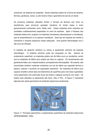 crescendo, de sistemas de implantes. Esses implantes podem ter a forma de cilindros,
lâminas, parafusos, cones, ou até mesmo imitar a geometria da raiz de um dente.
Os primeiros implantes utilizados tinham o formato de lâminas com furos ou
reentrâncias para promover aposição mecânica do tecido ósseo e eram
genericamente conhecidos como “blade vent”. Esses implantes eram inseridos em
cavidades cuidadosamente preparadas no osso do paciente. Após o fracasso dos
implantes blade-vent, surgiram os implantes transósseos (atravessavam a mandíbula),
que se assemelhavam a um grampo mandibular. Esse tipo de implante era restrito à
mandíbula e requeria espessura óssea adequada. Uma grande desvantagem era o
alto risco de infecção.
O implante de desenho cilíndrico ou cônico é atualmente sinônimo de implante
odontológico. O implante cilíndrico pode ser rosqueado ou não. Quanto ao
acabamento superficial, os implantes podem ser de titânio puro ou recobertos, sendo
que os implantes de titânio puro podem ser lisos ou rugosos. Os recobrimentos são
geralmente feitos com material bioativo, principalmente hidroxiapatita. No entanto, são
encontrados também implantes recobertos com pó de titânio por aspersão térmica a
plasma, visando o aumento da rugosidade superficial. Os implantes de titânio puro
rugosos recebem vários tipos de tratamentos de superfície para criar essa rugosidade,
como jateamento com partículas duras de óxidos e ataques químicos com ácido. Os
óxidos mais utilizados no jateamento são Al2O3, SiO2 e TiO2. A Figura 11 apresenta
algumas das várias geometrias de implantes disponíveis atualmente.
Figura 11 Principais geometrias e acabamentos superficiais de implantes disponíveis
(SPIEKERMANN, 1995).
39
 