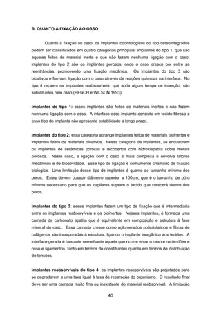 B. QUANTO À FIXAÇÃO AO OSSO
Quanto à fixação ao osso, os implantes odontológicos do tipo osteointegrados
podem ser classificados em quatro categorias principais: implantes do tipo 1, que são
aqueles feitos de material inerte e que não fazem nenhuma ligação com o osso;
implantes do tipo 2 são os implantes porosos, onde o osso cresce por entre as
reentrâncias, promovendo uma fixação mecânica. Os implantes do tipo 3 são
bioativos e formam ligação com o osso através de reações químicas na interface. No
tipo 4 recaem os implantes reabsorvíveis, que após algum tempo de inserção, são
substituídos pelo osso (HENCH e WILSON 1993).
Implantes do tipo 1: esses implantes são feitos de materiais inertes e não fazem
nenhuma ligação com o osso. A interface osso-implante consiste em tecido fibroso e
esse tipo de implanta não apresente estabilidade a longo prazo.
Implantes do tipo 2: essa categoria abrange implantes feitos de materiais bioinertes e
implantes feitos de materiais bioativos. Nessa categoria de implantes, se enquadram
os implantes de cerâmicas porosas e recobertos com hidroxiapatita sobre metais
porosos. Neste caso, a ligação com o osso é mais complexa e envolve fatores
mecânicos e de bioatividade. Esse tipo de ligação é comumente chamado de fixação
biológica. Uma limitação desse tipo de implantes é quanto ao tamanho mínimo dos
póros. Estes devem possuir diâmetro superior a 100µm, que é o tamanho de póro
mínimo necessário para que os capilares supram o tecido que crescerá dentro dos
póros.
Implantes do tipo 3: esses implantes fazem um tipo de fixação que é intermediária
entre os implantes reabsorvíveis e os bioinertes. Nesses implantes, é formada uma
camada de carbonato apatita que é equivalente em composição e estrutura à fase
mineral do osso. Essa camada cresce como aglomerados policristalinos e fibras de
colágenos são incorporadas à estrutura, ligando o implante inorgânico aos tecidos. A
interface gerada é bastante semelhante àquela que ocorre entre o osso e os tendões e
osso e ligamentos, tanto em termos de constituintes quanto em termos de distribuição
de tensões.
Implantes reabsorvíveis do tipo 4: os implantes reabsorvíveis são projetados para
se degradarem a uma taxa igual à taxa de reparação do organismo. O resultado final
deve ser uma camada muito fina ou inexistente do material reabsorvível. A limitação
40
 