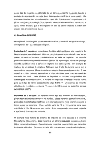 desse tipo de implante é a obtenção de um bom desempenho mecânico durante o
período de regeneração, ou seja: bom desempenho mecânico a curto prazo. Os
melhores materiais para implantes reabsorvíveis são: fios de sutura compostos de poli
(ácido lático) ou poli (ácido glicólico), que são metabolizados em dióxido de carbono e
água; fosfato tricálcio, que é decomposto em sais de cálcio e fosfato e podem ser
usados para preenchimento ósseo.
C. QUANTO À CIRURGIA
Os implantes odontológicos podem ser classificados, quanto aos estágios de cirurgia,
em implantes de 1 ou 2 estágios cirúrgicos.
Implantes de 1 estágio: os implantes de 1 estágio são inseridos no leito receptor e de
lá emerge para a cavidade oral. O tecido gengival que recebeu a incisão para se ter
acesso ao osso é suturado cuidadosamente ao redor do implante. O implante
permanece sem carregamento durante o período de regeneração óssea até que seja
inserida a prótese sobre a porção do implante que está exposta. Um exemplo de
implante de um estágio é o implante Tübingen, que é feito de alumina pura e tem a
geometria de cones que dão ao implante um aspecto de degraus decrescentes. A sua
superfície contém ranhuras longitudinais e póros circulares, para promover aposição
mecânica de osso. Esse sistema de implantes é utilizado principalmente em
substituições de dentes unitários. A maioria dos implantes cilíndricos é feita de titânio
puro ou de liga de titânio, especialmente a liga Ti-6Al-4V. Um exemplo de implante
cilíndrico de 1 estágio é o sitema ITI, que é de titânio puro de superfície porosa
(WILLIAMS, 1992B).
Implantes de 2 estágios: os implantes desse tipo são inseridos no leito receptor,
porém ficam totalmente submersos na mucosa. Esses implantes permanecem assim,
protegidos de solicitações mecânicas e de interações com o meio exterior enquanto o
tecido ósseo se regenera. Esse período varia de 16 a 18 semanas para osso
mandibular e 20 a 24 semanas para maxila. Após esse período, a mucosa é reaberta
e a prótese é fixada sobre o implante.
O exemplo mais notório de sistema de implante de dois estágios e o sistema
Nobelpharma (Branemark). Esse implante é um cilindro rosqueado confeccionado em
titânio comercialmente puro. Esse sistema de implante é recomendado para pacientes
totalmente edêntulos. Para cada arcada, são indicados em torno de seis implantes,
41
 