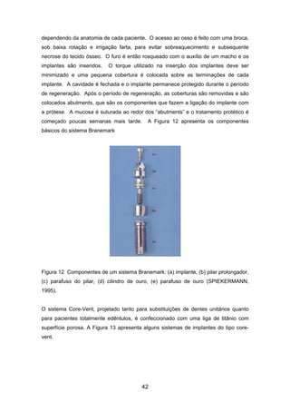 dependendo da anatomia de cada paciente. O acesso ao osso é feito com uma broca,
sob baixa rotação e irrigação farta, para evitar sobreaquecimento e subsequente
necrose do tecido ósseo. O furo é então rosqueado com o auxílio de um macho e os
implantes são inseridos. O torque utilizado na inserção dos implantes deve ser
minimizado e uma pequena cobertura é colocada sobre as terminações de cada
implante. A cavidade é fechada e o implante permanece protegido durante o período
de regeneração. Após o período de regeneração, as coberturas são removidas e são
colocados abutments, que são os componentes que fazem a ligação do implante com
a prótese. A mucosa é suturada ao redor dos “abutments” e o tratamento protético é
começado poucas semanas mais tarde. A Figura 12 apresenta os componentes
básicos do sistema Branemark
Figura 12 Componentes de um sistema Branemark: (a) implante, (b) pilar prolongador,
(c) parafuso do pilar, (d) cilindro de ouro, (e) parafuso de ouro (SPIEKERMANN,
1995).
O sistema Core-Vent, projetado tanto para substituições de dentes unitários quanto
para pacientes totalmente edêntulos, é confeccionado com uma liga de titânio com
superfície porosa. A Figura 13 apresenta alguns sistemas de implantes do tipo core-
vent.
42
 