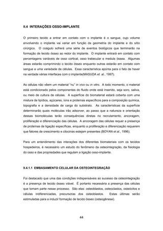 II.4 INTERAÇÕES OSSO-IMPLANTE
O primeiro tecido a entrar em contato com o implante é o sangue, cujo volume
envolvendo o implante vai variar em função da geometria do implante e do sítio
cirúrgico. O coágulo sofrerá uma série de eventos biológicos que terminarão na
formação de tecido ósseo ao redor do implante. O implante entrará em contato com
percentagens variáveis de osso cortical, osso trabecular e medula óssea. Algumas
áreas estarão comprimindo o tecido ósseo enquanto outras estarão em contato com
sangue e uma variedade de células. Essa característica aponta para o fato de haver
na verdade várias interfaces com o implante(MASUDA et. al., 1997).
As células não vêem um material “nu” in vivo ou in vitro. A todo momento, o material
está condicionado pelos componentes do fluido onde está inserido, seja soro, saliva,
ou meio de cultura de células. A superfície do biomaterial estará coberta com uma
mistura de lipídios, açúcares, íons e proteínas específicos para a composição química,
topografia e a densidade de carga do substrato. As características da superfície
determinarão quais moléculas irão adsorver, ao passo que a natureza e orientação
dessas biomoléculas terão consequências diretas no recrutamento, ancoragem,
proliferação e diferenciação das células. A ancoragem das células requer a presença
de proteínas de ligação específicas, enquanto a proliferação e diferenciação requerem
que fatores de crescimento e citocinas estejam presentes (BOYAN et al., 1996).
Para um entendimento das interações dos diferentes biomateriais com os tecidos
hospedeiros, é necessário um estudo do fenômeno da osteointegração, da fisiologia
do osso e das propriedades que regulam a ligação osso-implante.
II.4.1.1 EMBASAMENTO CELULAR DA OSTEOINTEGRAÇÃO
Foi destacado que uma das condições indispensáveis ao sucesso da osteointegração
é a presença de tecido ósseo viável. É portanto necessária a presença das células
que tomam parte nesse processo. São elas: osteoblastos, osteoclastos, osteócitos e
células indiferenciadas, precursoras dos osteoblastos. Estas últimas serão
estimuladas para a induzir formação de tecido ósseo (osteogênese).
44
 