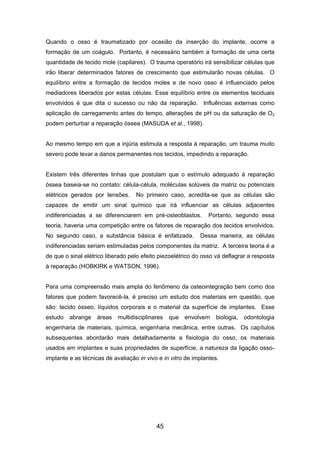 Quando o osso é traumatizado por ocasião da inserção do implante, ocorre a
formação de um coágulo. Portanto, é necessário também a formação de uma certa
quantidade de tecido mole (capilares). O trauma operatório irá sensibilizar células que
irão liberar determinados fatores de crescimento que estimularão novas células. O
equilíbrio entre a formação de tecidos moles e de novo osso é influenciado pelos
mediadores liberados por estas células. Esse equilíbrio entre os elementos teciduais
envolvidos é que dita o sucesso ou não da reparação. Influências externas como
aplicação de carregamento antes do tempo, alterações de pH ou da saturação de O2
podem perturbar a reparação óssea (MASUDA et al., 1998).
Ao mesmo tempo em que a injúria estimula a resposta à reparação, um trauma muito
severo pode levar a danos permanentes nos tecidos, impedindo a reparação.
Existem três diferentes linhas que postulam que o estímulo adequado à reparação
óssea baseia-se no contato: célula-célula, moléculas solúveis da matriz ou potenciais
elétricos gerados por tensões. No primeiro caso, acredita-se que as células são
capazes de emitir um sinal químico que irá influenciar as células adjacentes
indiferenciadas a se diferenciarem em pré-osteoblastos. Portanto, segundo essa
teoria, haveria uma competição entre os fatores de reparação dos tecidos envolvidos.
No segundo caso, a substância básica é enfatizada. Dessa maneira, as células
indiferenciadas seriam estimuladas pelos componentes da matriz. A terceira teoria é a
de que o sinal elétrico liberado pelo efeito piezoelétrico do osso vá deflagrar a resposta
à reparação (HOBKIRK e WATSON, 1996).
Para uma compreensão mais ampla do fenômeno da osteointegração bem como dos
fatores que podem favorecê-la, é preciso um estudo dos materiais em questão, que
são: tecido ósseo, líquidos corporais e o material da superfície de implantes. Esse
estudo abrange áreas multidisciplinares que envolvem biologia, odontologia
engenharia de materiais, química, engenharia mecânica, entre outras. Os capítulos
subsequentes abordarão mais detalhadamente a fisiologia do osso, os materiais
usados em implantes e suas propriedades de superfície, a natureza da ligação osso-
implante e as técnicas de avaliação in vivo e in vitro de implantes.
45
 