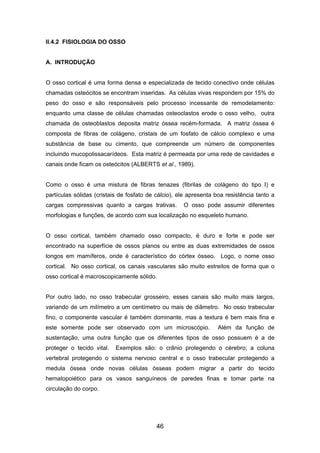 II.4.2 FISIOLOGIA DO OSSO
A. INTRODUÇÃO
O osso cortical é uma forma densa e especializada de tecido conectivo onde células
chamadas osteócitos se encontram inseridas. As células vivas respondem por 15% do
peso do osso e são responsáveis pelo processo incessante de remodelamento:
enquanto uma classe de células chamadas osteoclastos erode o osso velho, outra
chamada de osteoblastos deposita matriz óssea recém-formada. A matriz óssea é
composta de fibras de colágeno, cristais de um fosfato de cálcio complexo e uma
substância de base ou cimento, que compreende um número de componentes
incluindo mucopolissacarídeos. Esta matriz é permeada por uma rede de cavidades e
canais onde ficam os osteócitos (ALBERTS et al., 1989).
Como o osso é uma mistura de fibras tenazes (fibrilas de colágeno do tipo I) e
partículas sólidas (cristais de fosfato de cálcio), ele apresenta boa resistência tanto a
cargas compressivas quanto a cargas trativas. O osso pode assumir diferentes
morfologias e funções, de acordo com sua localização no esqueleto humano.
O osso cortical, também chamado osso compacto, é duro e forte e pode ser
encontrado na superfície de ossos planos ou entre as duas extremidades de ossos
longos em mamíferos, onde é característico do córtex ósseo. Logo, o nome osso
cortical. No osso cortical, os canais vasculares são muito estreitos de forma que o
osso cortical é macroscopicamente sólido.
Por outro lado, no osso trabecular grosseiro, esses canais são muito mais largos,
variando de um milímetro a um centímetro ou mais de diâmetro. No osso trabecular
fino, o componente vascular é também dominante, mas a textura é bem mais fina e
este somente pode ser observado com um microscópio. Além da função de
sustentação, uma outra função que os diferentes tipos de osso possuem é a de
proteger o tecido vital. Exemplos são: o crânio protegendo o cérebro; a coluna
vertebral protegendo o sistema nervoso central e o osso trabecular protegendo a
medula óssea onde novas células ósseas podem migrar a partir do tecido
hematopoiético para os vasos sanguíneos de paredes finas e tomar parte na
circulação do corpo.
46
 
