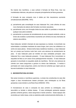 Na maioria dos mamíferos, o osso cortical é formado de fibras finas, mas nos
invertebrados inferiores, ele pode ser composto principalmente de fibras grosseiras.
A formação de osso compacto novo é obtida por três mecanismos ocorrendo
simultaneamente (BOURNE, 1972):
a) parcialmente pela consolidação de osso trabecular fino, onde cilindros de osso
novo chamados de osteons são formados nos túneis vasculares;
b) parcialmente como uma formação direta de osso sólido no periósteo e medula de
qualquer osso plano existente;
c) parcialmente no processo de remodelamento de osso compacto existente, onde os
túneis são erodidos e preenchidos novamente com cilindros de osso chamados de
osteons secundários.
Osso trabecular, também chamado de osso esponjoso ou medular, é encontrado nas
extremidades e cavidades medulares de ossos longos, bem como nas vértebras e no
centro de ossos planos. Embora tenha baixa resistência mecânica, o osso trabecular
tem um arranjo que funciona muito bem como uma estrutura de amortecimento de
peso. O osso trabecular pode ser dividido em duas variedades principais: osso
trabecular fino e osso trabecular grosseiro. O osso trabecular fino é encontrado no
esqueleto de fetos ou em ossos novos patologicamente induzidos. O osso trabecular
grosseiro é encontrado no esqueleto adulto de mamíferos. Ele tem uma estrutura de
colméia com vasos sanguíneos e gordura no interior das trabéculas. A medula é
permeada com vasos sanguíneos, sendo uma fonte de nutrientes que viajam para as
lacunas localizadas no osso trabecular.
C. MICROESTRUTURA DO OSSO
Nos seres humanos e mamíferos superiores, o arranjo dos constituintes do osso dão
origem a duas microestruturas ósseas principais: osso entrelaçado ou de fibras
grosseiras e osso lamelar ou de fibras finas (HANCOX, 1972).
A microestrutura do osso é composta de osso primário ou entrelaçado, osso
secundário ou lamelar e células ósseas. O osso entrelaçado apresenta espaços
grandes contendo gordura, vasos sanguíneos e tecido conectivo. Esses espaços são
envolvidos por matriz óssea, onde os osteócitos estão randomicamente distribuídos. A
48
 