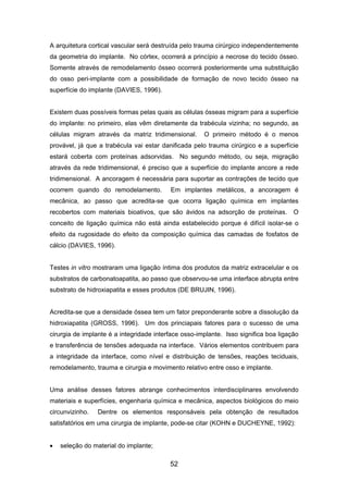 A arquitetura cortical vascular será destruída pelo trauma cirúrgico independentemente
da geometria do implante. No córtex, ocorrerá a princípio a necrose do tecido ósseo.
Somente através de remodelamento ósseo ocorrerá posteriormente uma substituição
do osso peri-implante com a possibilidade de formação de novo tecido ósseo na
superfície do implante (DAVIES, 1996).
Existem duas possíveis formas pelas quais as células ósseas migram para a superfície
do implante: no primeiro, elas vêm diretamente da trabécula vizinha; no segundo, as
células migram através da matriz tridimensional. O primeiro método é o menos
provável, já que a trabécula vai estar danificada pelo trauma cirúrgico e a superfície
estará coberta com proteínas adsorvidas. No segundo método, ou seja, migração
através da rede tridimensional, é preciso que a superfície do implante ancore a rede
tridimensional. A ancoragem é necessária para suportar as contrações de tecido que
ocorrem quando do remodelamento. Em implantes metálicos, a ancoragem é
mecânica, ao passo que acredita-se que ocorra ligação química em implantes
recobertos com materiais bioativos, que são ávidos na adsorção de proteínas. O
conceito de ligação química não está ainda estabelecido porque é difícil isolar-se o
efeito da rugosidade do efeito da composição química das camadas de fosfatos de
cálcio (DAVIES, 1996).
Testes in vitro mostraram uma ligação íntima dos produtos da matriz extracelular e os
substratos de carbonatoapatita, ao passo que observou-se uma interface abrupta entre
substrato de hidroxiapatita e esses produtos (DE BRUJIN, 1996).
Acredita-se que a densidade óssea tem um fator preponderante sobre a dissolução da
hidroxiapatita (GROSS, 1996). Um dos princiapais fatores para o sucesso de uma
cirurgia de implante é a integridade interface osso-implante. Isso significa boa ligação
e transferência de tensões adequada na interface. Vários elementos contribuem para
a integridade da interface, como nível e distribuição de tensões, reações teciduais,
remodelamento, trauma e cirurgia e movimento relativo entre osso e implante.
Uma análise desses fatores abrange conhecimentos interdisciplinares envolvendo
materiais e superfícies, engenharia química e mecânica, aspectos biológicos do meio
circunvizinho. Dentre os elementos responsáveis pela obtenção de resultados
satisfatórios em uma cirurgia de implante, pode-se citar (KOHN e DUCHEYNE, 1992):
• seleção do material do implante;
52
 
