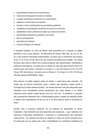 • propriedades mecânicas do recobrimento;
• mecanismo de ligação do tecido ao implante;
• o estado superficial do material e/ou recobrimento;
• adesão do recobrimento ao implante;
• tamanho, forma e distribuição da porosidade superficial;
• viabilidade e propriedades mecânicas do tecido circunvizinho;
• estabilidade inicial e estímulo ao tecido que está se formando;
• propriedades elásticas do substrato e do tecido;
• tipo de carregamento;
• geometria do implante;
• resposta biológica do material.
A resposta biológica, no caso de metais, está associada com a posição na tabela
periódica e com o peso atômico. Os elementos do Grupo II (Be, Mg, Ca, Cd, Sr, Ba,
Zn e Hg) mostram acentuada citotoxicidade, ao passo que os elementos dos Grupos
IV (Si, Ti, Zr e Sn) e VI (Cr, Mo e W) não mostram toxicidade nem irritação. Os metais
de baixo peso atômico dentro de um grupo possuem alta citotoxicidade, irritabilidade e
potencial carcinogênico, ao passo que os metais de mais alto peso atômico dentro do
mesmo grupo são inertes. Exemplo: Cu (Grupo I), V, As e Sb (Grupo V) e Fe, Co e Ni
(Grupo VIII) são tóxicos, ao passo que Au (Grupo I), Ta (Grupo V) e Pd e Pt (Grupo
VIII) são inertes (KAWAHARA, 1995).
Para exercer um efeito negativo sobre as células, o metal deve estar ionizado. Os
metais que se ionizam facilmente, como o titânio, são tolerados porque ocorre a
formação de um filme estável de óxido. Os metais preciosos não são adequados para
utilização como biomateriais porque geralmente são muito dúcteis e os metais
preciosos duros contêm metais tóxicos como Cu, Cd e Zn. A tendência a ionização
não corresponde totalmente com a citotoxicidade porque o padrão de resposta celular
a metais varia dependendo do tipo de íon e do filme passivo sobre a superfície do
metal.
Quanto mais a estrutura molecular de um material se assemelhar ao tecido
hospedeiro, mais facilmente ele será dissolvido pelo organismo. Logo, materiais com
estruturas moleculares semelhantes a proteínas ou polisacarídeos são facilmente
reabsorvíveis. Em estudos de cultura de células em meios de cultura contendo soro,
foi observado que as células têm maior molhabilidade em superfícies hidrofílicas do
53
 