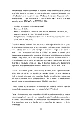 titânio entre os materiais bioinertes e os bioativos. Essa bioreatividade faz com que,
em contato com soro sangüíneo, o óxido de titânio sofra uma série de reações. Uma
oxidação adicional ocorre, envolvendo a difusão de átomos do metal para a interface
óxido/biolíquido. Concomitantemente, a dissolução do óxido é controlada pelos
seguintes fatores (BROWNE e McGREGSON, 1994):
Natureza e resistência da ligação metal-óxido;
Espessura do óxido;
Estrutura de defeitos da camada de óxido (lacunas, elementos intersticiais, etc.);
Grau de ordenação no interior da camada de óxido;
Comportamento anisotrópico devido a sítios de dissolução preferencial nos planos
cristalográficos específicos.
O óxido de titânio é altamente polar, o que causa a adsorção de moléculas de água e
de moléculas solúveis em água. A adsorção dessas moléculas causa a criação de um
campo elétrico formado por uma diferença de potencial ao longo da espessura do
óxido. Esse campo elétrico encoraja a oxidação do titânio e à medida que a
espessura da camada de óxido aumenta, a diferença de potencial diminui, diminuindo
também a força motriz para a sua dissolução. Outros eventos envolvem a difusão de
íons minerais ou átomos (Ca, P) do biolíquido para o óxido. Ocorre ainda adsorção e
desorção de moléculas, sendo que o grau de desorção é dependente da geometria,
rugosidade, e do tipo de molécula envolvida (BROWNE e McGREGSON, 1994).
Quando a interface em questão é a de uma liga de titânio, outras espécies envolvidas
devem ser consideradas. No caso da liga Ti-6Al-4V, estudos indicam a presença de
Al2O3 na camada externa do óxido dessa liga. Estudos termodinâmicos mostram que,
em meio aquoso com baixas concentrações de Ca e P, como é o soro humano o
alumínio é instável, tendendo a se dissolver (SOARES et al., 1999).
Quando inserido no corpo humano, acredita-se que a interação interfacial do titânio
com os fluidos corporais ocorre em três passos (KAWAHARA, 1995):
Passo 1: imediatamente após a inserção, é formado um coágulo ao redor do implante
e os tecidos epiteliais e conectivo são ligados à camada hidratada do implante através
da camada sanduíche (camada de conformação + matriz extracelular). Essa camada
deve estabelecer uma forte ligação entre a superfície do implante e o tecido
neoformado.
55
 