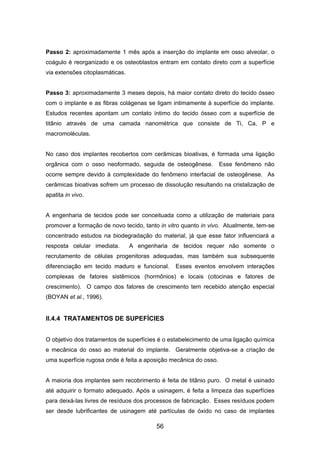 Passo 2: aproximadamente 1 mês após a inserção do implante em osso alveolar, o
coágulo é reorganizado e os osteoblastos entram em contato direto com a superfície
via extensões citoplasmáticas.
Passo 3: aproximadamente 3 meses depois, há maior contato direto do tecido ósseo
com o implante e as fibras colágenas se ligam intimamente à superfície do implante.
Estudos recentes apontam um contato íntimo do tecido ósseo com a superfície de
titânio através de uma camada nanométrica que consiste de Ti, Ca, P e
macromoléculas.
No caso dos implantes recobertos com cerâmicas bioativas, é formada uma ligação
orgânica com o osso neoformado, seguida de osteogênese. Esse fenômeno não
ocorre sempre devido à complexidade do fenômeno interfacial de osteogênese. As
cerâmicas bioativas sofrem um processo de dissolução resultando na cristalização de
apatita in vivo.
A engenharia de tecidos pode ser conceituada como a utilização de materiais para
promover a formação de novo tecido, tanto in vitro quanto in vivo. Atualmente, tem-se
concentrado estudos na biodegradação do material, já que esse fator influenciará a
resposta celular imediata. A engenharia de tecidos requer não somente o
recrutamento de células progenitoras adequadas, mas também sua subsequente
diferenciação em tecido maduro e funcional. Esses eventos envolvem interações
complexas de fatores sistêmicos (hormônios) e locais (citocinas e fatores de
crescimento). O campo dos fatores de crescimento tem recebido atenção especial
(BOYAN et al., 1996).
II.4.4 TRATAMENTOS DE SUPEFÍCIES
O objetivo dos tratamentos de superfícies é o estabelecimento de uma ligação química
e mecânica do osso ao material do implante. Geralmente objetiva-se a criação de
uma superfície rugosa onde é feita a aposição mecânica do osso.
A maioria dos implantes sem recobrimento é feita de titânio puro. O metal é usinado
até adquirir o formato adequado. Após a usinagem, é feita a limpeza das superfícies
para deixá-las livres de resíduos dos processos de fabricação. Esses resíduos podem
ser desde lubrificantes de usinagem até partículas de óxido no caso de implantes
56
 