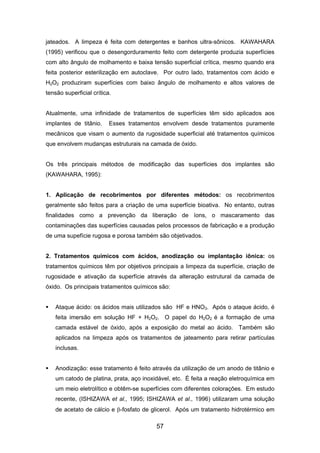 jateados. A limpeza é feita com detergentes e banhos ultra-sônicos. KAWAHARA
(1995) verificou que o desengorduramento feito com detergente produzia superfícies
com alto ângulo de molhamento e baixa tensão superficial crítica, mesmo quando era
feita posterior esterilização em autoclave. Por outro lado, tratamentos com ácido e
H2O2 produziram superfícies com baixo ângulo de molhamento e altos valores de
tensão superficial crítica.
Atualmente, uma infinidade de tratamentos de superfícies têm sido aplicados aos
implantes de titânio. Esses tratamentos envolvem desde tratamentos puramente
mecânicos que visam o aumento da rugosidade superficial até tratamentos químicos
que envolvem mudanças estruturais na camada de óxido.
Os três principais métodos de modificação das superfícies dos implantes são
(KAWAHARA, 1995):
1. Aplicação de recobrimentos por diferentes métodos: os recobrimentos
geralmente são feitos para a criação de uma superfície bioativa. No entanto, outras
finalidades como a prevenção da liberação de íons, o mascaramento das
contaminações das superfícies causadas pelos processos de fabricação e a produção
de uma supefície rugosa e porosa também são objetivados.
2. Tratamentos químicos com ácidos, anodização ou implantação iônica: os
tratamentos químicos têm por objetivos principais a limpeza da superfície, criação de
rugosidade e ativação da superfície através da alteração estrutural da camada de
óxido. Os principais tratamentos químicos são:
Ataque ácido: os ácidos mais utilizados são HF e HNO3. Após o ataque ácido, é
feita imersão em solução HF + H2O2. O papel do H2O2 é a formação de uma
camada estável de óxido, após a exposição do metal ao ácido. Também são
aplicados na limpeza após os tratamentos de jateamento para retirar partículas
inclusas.
Anodização: esse tratamento é feito através da utilização de um anodo de titânio e
um catodo de platina, prata, aço inoxidável, etc. É feita a reação eletroquímica em
um meio eletrolítico e obtêm-se superfícies com diferentes colorações. Em estudo
recente, (ISHIZAWA et al., 1995; ISHIZAWA et al., 1996) utilizaram uma solução
de acetato de cálcio e β-fosfato de glicerol. Após um tratamento hidrotérmico em
57
 