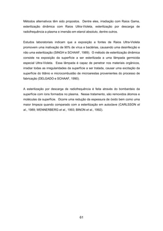 Métodos alternativos têm sido propostos. Dentre eles, irradiação com Raios Gama,
esterilização dinâmica com Raios Ultra-Violeta, esterilização por descarga de
radiofrequência a plasma e imersão em etanol absoluto, dentre outros.
Estudos laboratoriais indicam que a exposição a fontes de Raios Ultra-Violeta
promovem uma inativação de 90% de vírus e bactérias, causando uma desinfecção e
não uma esterilização (SINGH e SCHAAF, 1989). O método de esterilização dinâmica
consiste na exposição da superfície a ser esterilizada a uma lâmpada germicida
especial Ultra-Violeta. Essa lâmpada é capaz de penetrar nos materiais orgânicos,
irradiar todas as irregularidades da superfície a ser tratada, causar uma excitação da
superfície do titânio e microcombustão de microarestas provenientes do processo de
fabricação (DELGADO e SCHAAF, 1990).
A esterilização por descarga de radiofrequência é feita através do bombardeio da
superfície com íons formados no plasma. Nesse tratamento, são removidos átomos e
moléculas da superfície. Ocorre uma redução da espessura de óxido bem como uma
maior limpeza quando comparado com a esterilização em autoclave (CARLSSON et
al., 1989; WENNERBERG et al., 1993; BINON et al., 1992).
61
 