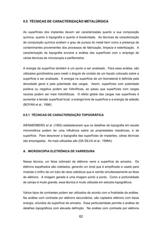 II.5 TÉCNICAS DE CARACTERIZAÇÃO METALÚRGICA
As superfícies dos implantes devem ser caracterizadas quanto a sua composição
química, quanto à topografia e quanto à bioatividade. As técnicas de caracterização
de composição química avaliam o grau de pureza do metal bem como a presença de
contaminantes provenientes dos processos de fabricação, limpeza e esterilização. A
caracterização da topografia envolve a análise das superfícies com o emprego de
várias técnicas de microscopia e perfilometria.
A energia da superfície também é um ponto a ser analisado. Para essa análise, são
utilizados goniômetros para medir o ângulo de contato de um líquido colocado sobre a
superfície a ser analisada. A energia na superfície de um biomaterial é definida pela
densidade geral e pela polaridade das cargas. Assim, superfícies com polaridade
positiva ou negativa podem ser hidrofílicas, ao passo que superfícies com cargas
neutras podem ser mais hidrofóbicas. O efeito global das cargas nas superfícies é
aumentar a tensão superficial local, a energia livre de superfície e a energia de adesão
(BOYAN et al., 1996).
II.5.1 TÉCNICAS DE CARACTERIZAÇÃO TOPOGRÁFICA
WENNERBERG et al. (1992) estabeleceram que os detalhes de topografia em escala
micrométrica podem ter uma influência sobre as propriedades mecânicas, e de
superfície. Para descrever a topografia das superfícies de implantes, várias técnicas
são empregadas. As mais utilizadas são (DA SILVA et al., 1998A):
A. MICROSCOPIA ELETRÔNICA DE VARREDURA
Nessa técnica, um feixe colimado de elétrons varre a superfície da amostra. Os
elétrons espalhados são coletados, gerando um sinal que é amplificado e usado para
modular o brilho de um tubo de raios catódicos que é varrido simultaneamente ao feixe
de elétrons. A imagem gerada é uma imagem ponto a ponto. Como a profundidade
de campo é muito grande, essa técnica é muito utilizada em estudos topográficos.
Vários tipos de contrastes podem ser utilizados de acordo com a finalidade da análise.
Na análise com contraste por elétrons secundários, são captados elétrons com baixa
energia, oriundos da superfície da amostra. Essa particularidade permite a análise de
detalhes topográficos com elevada definição. Na análise com contraste por elétrons
62
 
