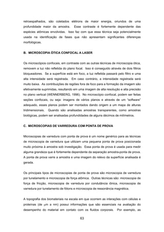 retroespalhados, são coletados elétrons de maior energia, oriundos de uma
profundidade maior da amostra. Esse contraste é fortemente dependente das
espécies atômicas envolvidas. Isso faz com que essa técnica seja potencialmente
usada na identificação de fases que não apresentam significantes diferenças
morfológicas.
B. MICROSCOPIA ÓTICA CONFOCAL A LASER
Os microscópios confocais, em contraste com as outras técnicas de microscopia ótica,
removem a luz não refletida do plano focal. Isso é conseguido através de dois filtros
bloqueadores. Se a superfície está em foco, a luz refletida passará pelo filtro e uma
alta intensidade será registrada. Em caso contrário, a intensidade registrada será
muito baixa. As contribuições de regiões fora de foco para a formação da imagem são
efetivamente suprimidas, resultando em uma imagem de alta resolução e alta precisão
no plano vertical (WENNERBERG, 1996). No microscópio confocal, podem ser feitas
seções confocais, ou seja: imagens de vários planos e através de um “software”
adequado, esses planos podem ser montados dando origem a um mapa de alturas
tridimensionais. Quando são analisadas amostras transparentes, como amostras
biológicas, podem ser analisadas profundidades de alguns décimos de milímetros.
C. MICROSCOPIAS DE VARREDURA COM PONTA DE PROVA
Microscopias de varredura com ponta de prova é um nome genérico para as técnicas
de microscopia de varredura que utilizam uma pequena ponta de prova posicionada
muito próxima à amostra sob investigação. Essa ponta de prova é usada para medir
alguma grandeza que é fortemente dependente da separação amostra-ponta de prova.
A ponta de prova varre a amostra e uma imagem do relevo da superfície analisada é
gerada.
Os principais tipos de microscopias de ponta de prova são microscopia de varredura
por tunelamento e microscopia de força atômica. Outras técnicas são: microscopia de
força de fricção, microscopia de varredura por condutância iônica, microscopia de
varredura por tunelamento de fótons e microscopia de ressonância magnética.
A topografia dos biomateriais na escala em que ocorrem as interações com células e
proteínas (de µm a nm) possui informações que são essenciais na avaliação do
desempenho do material em contato com os fluidos corporais. Por exemplo, as
63
 