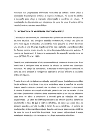 mudanças nas propriedades eletrônicas resultantes de defeitos podem afetar a
capacidade de adsorção de proteínas e pequenas moléculas. Na escala das células,
a topografia pode afetar a migração, diferenciação e aderência de células. A
investigação dos biomateriais com microscopia de ponta de prova é bastante útil na
caracterização em escalas nanométricas.
C1. MICROSCOPIA DE VARREDURA POR TUNELAMENTO
O microscópio de varredura por tunelamento foi o primeiro da família dos microscópios
de ponta de prova. Seu princípio é baseado no efeito túnel, ou seja: uma ponta de
prova muito aguda é colocada a uma distância muito pequena (da ordem de nm) de
uma amostra e uma diferença de potencial entre elas é aplicada. A grandeza medida
é o fluxo de corrente entre a amostra e a ponta de prova pelo tunelamento quântico. A
corrente de tunelamento é fortemente dependente da separação amostra-ponta de
prova (DESCOUTS et al., 1995).
Essa técnica revela detalhes atômicos como defeitos e processos de adsorção. Essa
técnica tem a vantagem sobre as técnicas de difração de permitir uma observação
mais local. No campo de biomateriais, as técnicas de microscopia de varredura por
ponta de prova oferecem a vantagem de operarem à pressão ambiente e possibilitar
análise em líquidos.
A ponta de prova é montada em um atuador piezoelétrico que é guiado por um módulo
de alta voltagem. A ponta de prova pode se deslocar sobre a superfície da amostra
fazendo varredura lateral e perpendicular, permitindo um deslocamento tridimensional.
A corrente é coletada em um pré amplificador, gerando um sinal de entrada. O sinal
de saída é proporcional à diferença entre a corrente medida e um valor de referência.
Esse sinal de saída é amplificado e enviado para os eletrodos dos tubos
piezoelétricos. Os tubos de cerâmica piezoelétrica se retraem quando a corrente de
tunelamento é maior do que o valor de referência, ao passo que esses tubos se
alongam quando a corrente medida é menor do que a referência. A corrente de
tunelamento é então mantida constante durante a varredura, assim como a distância
da ponta de prova à superfície da amostra. Uma imagem tridimensional é gerada
através das alturas da ponta de prova em função de sua posição lateral (xy).
64
 