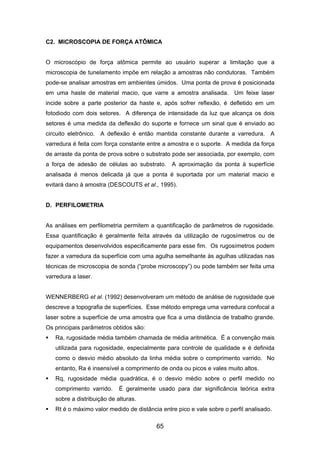 C2. MICROSCOPIA DE FORÇA ATÔMICA
O microscópio de força atômica permite ao usuário superar a limitação que a
microscopia de tunelamento impõe em relação a amostras não condutoras. Também
pode-se analisar amostras em ambientes úmidos. Uma ponta de prova é posicionada
em uma haste de material macio, que varre a amostra analisada. Um feixe laser
incide sobre a parte posterior da haste e, após sofrer reflexão, é defletido em um
fotodiodo com dois setores. A diferença de intensidade da luz que alcança os dois
setores é uma medida da deflexão do suporte e fornece um sinal que é enviado ao
circuito eletrônico. A deflexão é então mantida constante durante a varredura. A
varredura é feita com força constante entre a amostra e o suporte. A medida da força
de arraste da ponta de prova sobre o substrato pode ser associada, por exemplo, com
a força de adesão de células ao substrato. A aproximação da ponta à superfície
analisada é menos delicada já que a ponta é suportada por um material macio e
evitará dano à amostra (DESCOUTS et al., 1995).
D. PERFILOMETRIA
As análises em perfilometria permitem a quantificação de parâmetros de rugosidade.
Essa quantificação é geralmente feíta através da utilização de rugosímetros ou de
equipamentos desenvolvidos especificamente para esse fim. Os rugosímetros podem
fazer a varredura da superfície com uma agulha semelhante às agulhas utilizadas nas
técnicas de microscopia de sonda (“probe microscopy”) ou pode também ser feita uma
varredura a laser.
WENNERBERG et al. (1992) desenvolveram um método de análise de rugosidade que
descreve a topografia de superfícies. Esse método emprega uma varredura confocal a
laser sobre a superfície de uma amostra que fica a uma distância de trabalho grande.
Os principais parâmetros obtidos são:
Ra, rugosidade média também chamada de média aritmética. É a convenção mais
utilizada para rugosidade, especialmente para controle de qualidade e é definida
como o desvio médio absoluto da linha média sobre o comprimento varrido. No
entanto, Ra é insensível a comprimento de onda ou picos e vales muito altos.
Rq, rugosidade média quadrática, é o desvio médio sobre o perfil medido no
comprimento varrido. É geralmente usado para dar significância teórica extra
sobre a distribuição de alturas.
Rt é o máximo valor medido de distância entre pico e vale sobre o perfil analisado.
65
 