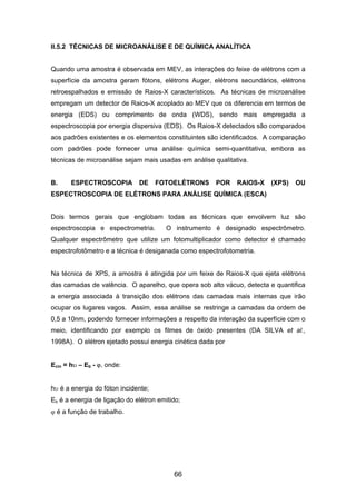 II.5.2 TÉCNICAS DE MICROANÁLISE E DE QUÍMICA ANALÍTICA
Quando uma amostra é observada em MEV, as interações do feixe de elétrons com a
superfície da amostra geram fótons, elétrons Auger, elétrons secundários, elétrons
retroespalhados e emissão de Raios-X característicos. As técnicas de microanálise
empregam um detector de Raios-X acoplado ao MEV que os diferencia em termos de
energia (EDS) ou comprimento de onda (WDS), sendo mais empregada a
espectroscopia por energia dispersiva (EDS). Os Raios-X detectados são comparados
aos padrões existentes e os elementos constituintes são identificados. A comparação
com padrões pode fornecer uma análise química semi-quantitativa, embora as
técnicas de microanálise sejam mais usadas em análise qualitativa.
B. ESPECTROSCOPIA DE FOTOELÉTRONS POR RAIOS-X (XPS) OU
ESPECTROSCOPIA DE ELÉTRONS PARA ANÁLISE QUÍMICA (ESCA)
Dois termos gerais que englobam todas as técnicas que envolvem luz são
espectroscopia e espectrometria. O instrumento é designado espectrômetro.
Qualquer espectrômetro que utilize um fotomultiplicador como detector é chamado
espectrofotômetro e a técnica é desiganada como espectrofotometria.
Na técnica de XPS, a amostra é atingida por um feixe de Raios-X que ejeta elétrons
das camadas de valência. O aparelho, que opera sob alto vácuo, detecta e quantifica
a energia associada à transição dos elétrons das camadas mais internas que irão
ocupar os lugares vagos. Assim, essa análise se restringe a camadas da ordem de
0,5 a 10nm, podendo fornecer informações a respeito da interação da superfície com o
meio, identificando por exemplo os filmes de óxido presentes (DA SILVA et al.,
1998A). O elétron ejetado possui energia cinética dada por
Ecin = hυ – Eb - ϕ, onde:
hυ é a energia do fóton incidente;
Eb é a energia de ligação do elétron emitido;
ϕ é a função de trabalho.
66
 