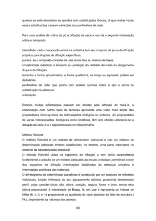 quando se está estudando as apatitas com substituições iônicas, já que muitas vezes
essas substituicões causam variações nos parâmetros de rede.
Para uma análise de rotina do pó a difração de raios-x nos dá a seguinte informação
sobre o composto:
identidade: cada composição estrutura cristalina tem seu conjunto de picos de difração
próprios para ângulos de difração específicos;
pureza: se o composto consiste de uma única fase ou mistura de fases;
cristalinidade refletindo o tamanho ou perfeição do cristalito derivado do alargamento
do pico de difração;
tamanho e forma aproximados: a forma qualitativa, se longo ou equiaxial, podem ser
deduzidas;
parâmetros de rede: que juntos com análise química indica o tipo e soma de
substituição na estrutura;
orientação.
Embora muitas informações possam ser obtidas pela difração de raios-X, a
combinação com outros tipos de técnicas apresenta uma visão mais ampla das
propriedades físico-química da hidroxiapatita biológica ou sintética. As propriedades
de várias hidroxiapatitas, biológicas como sintéticas, têm sido obtidas utilizando-se a
difração de raios-X e a espectroscopia no infravermelho.
Método Rietveld
O método Rietveld é um método de refinamento estrutural e não um método de
determinação estrutural embora constituindo, no entanto, uma parte importante no
contexto da caracterização estrutural.
O método Rietveld utiliza os espectros de difração e tem como característica
fundamental a adoção de um modelo adequado ao estudo a realizar, permitindo extrair
dos espectros de difração informações detalhadas da estrutura cristalina e
informações analíticas dos materiais.
O difratograma de determinada substância é constituído por um conjunto de reflexões
individuais, função intrínseca do seu agrupamento atômico, possuindo determinado
perfil, cujas características são: altura, posição, largura, forma e área, sendo esta
última proporcional à intensidade de Bragg, Ik, em que k representa os índices de
Miller (h, k, l), e I é proporcional ao quadrado do valor absoluto do fator de estrutura |
Fk |, dependente da natureza dos átomos.
69
 
