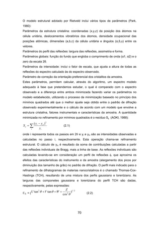 O modelo estrutural adotado por Rietveld inclui vários tipos de parâmetros (Park,
1980):
Parâmetros da estrutura cristalina: coordenadas (x,y,z) da posição dos átomos na
célula unitária, deslocamentos vibratórios dos átomos, densidade ocupacional das
posições atômicas, dimensões (a,b,c) da célula unitária e ângulos (α,ß,γ) entre os
vetores.
Parâmetros do perfil das reflexões: largura das reflexões, assimetria e forma.
Parâmetros globais: função do fundo que engloba o comprimento de onda (α1, α2) e o
zero da escala 2θ.
Parâmetros da intensidade: inclui o fator de escala, que ajusta a altura de todas as
reflexões do espectro calculado às do espectro observado.
Parâmetro de correção da orientação preferencial dos cristalitos da amostra.
Estes parâmetros, permitem calcular, através do algoritmo, um espectro modelo
adequado à fase que pretendemos estudar, o qual é comparado com o espectro
observado e a diferença entre ambos minimizada fazendo variar os parâmetros no
modelo estabelecido, utilizando o processo de minimização baseado no princípio dos
mínimos quadrados até que o melhor ajuste seja obtido entre o padrão de difração
observado experimentalmente e o cálculo de acordo com um modelo que envolve a
estrutura cristalina, fatores instrumentais e características da amostra. A quantidade
minimizada no refinamento por mínimos quadrados é o resíduo Sy (AOKI, 1988):
∑
−
=
i i
cii
y
y
yy
S
2
)(
(2.1)
onde i representa todos os passos em 2θ e yi e yci são as intensidades observadas e
calculadas no passo i, respectivamente. Esta operação chama-se refinamento
estrutural. O cálculo de yci é resultado da soma de contribuições calculadas a partir
das reflexões individuais de Bragg, mais a linha de base. As reflexões individuais são
calculadas levando-se em consideração um perfil de reflexões φ, que aproxima os
efeitos das características do instrumento e da amostra (alargamento dos picos por
diminuição dos tamanho de grão) no padrão de difração. O perfil mais indicado para o
refinamento de difratogramas de materias nanocristalinos é o chamado Thomas-Cox-
Hastings (TCH), resultando de uma mistura dos perfis gaussiano e lorentziano. As
larguras das componetes gaussiana e lorentziana do perfil TCH são dadas,
respectivamente, pelas expressões:
G = (
2/1
2
2
)
cos
tantan
θ
θθ
Z
WV +++U (2.2)
70
 