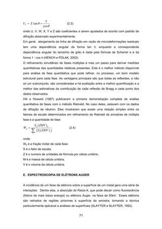 L
θ
θ
cos
tan
Y
X += (2.3)
onde U, V, W, X, Y e Z são coeficientes a serem ajustados de acordo com padrão de
difração observado experimentalmente.
Em geral, alargamento da linha de difração em razão de microdeformações residuais
tem uma dependência angular da forma tan θ, enquanto a correspondente
dependência angular do tamanho de grão é dada pela fórmula de Scherrer e é da
forma 1 / cos θ (HENCH e POLAK, 2002).
O refinamento simultâneo de fases múltiplas é mas um passo para derivar medidas
quantitativas das quantidades relativas presentes. Este é o melhor método disponível
para análise de fase quantitativa que pode refinar, no processo, um bom modelo
estrutural para cada fase. As vantagens principais são que todas as reflexões, e não
só um subconjunto, são consideradas e há avaliação entre a melhor quantificação e a
melhor das estimativas da contribuição de cada reflexão de Bragg a cada ponto dos
dados observados.
Hill e Howard (1987) publicaram a primeira demonstração completa de análise
quantitativa de fases com o método Rietveld. No caso deles, estavam com os dados
de difração de nêutron. Eles mostraram que existe uma relação simples entre os
fatores de escala determinados em refinamento de Rietveld de amostras de múltipla
fase e a quantidade de fase:
])([
)(
ii
i
pp
p
ZMVS
ZMVS
W
∑
= (2.4)
onde:
Wp é a fração molar de cada fase;
S é o fator de escala;
Z é o numero de unidades da fórmula por célula unitária;
M é a massa de célula unitária;
V é o volume da célula unitária.
E. ESPECTROSCOPIA DE ELÉTRONS AUGER
A incidência de um feixe de elétrons sobre a superfície de um metal gera uma série de
interações. Dentre elas, a absorção de Raios-X, que pode decair como fluorescência
(fótons de mais baixa energia) ou elétrons Auger, na faixa de 50eV. Esses elétrons
são retirados de regiões próximas à superfície da amostra, tornando a técnica
particularmente aplicável a análises de superfícies (SLAYTER e SLAYTER, 1992).
71
 