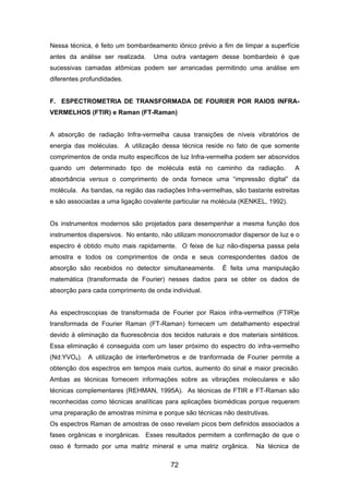 Nessa técnica, é feito um bombardeamento iônico prévio a fim de limpar a superfície
antes da análise ser realizada. Uma outra vantagem desse bombardeio é que
sucessivas camadas atômicas podem ser arrancadas permitindo uma análise em
diferentes profundidades.
F. ESPECTROMETRIA DE TRANSFORMADA DE FOURIER POR RAIOS INFRA-
VERMELHOS (FTIR) e Raman (FT-Raman)
A absorção de radiação Infra-vermelha causa transições de níveis vibratórios de
energia das moléculas. A utilização dessa técnica reside no fato de que somente
comprimentos de onda muito específicos de luz Infra-vermelha podem ser absorvidos
quando um determinado tipo de molécula está no caminho da radiação. A
absorbância versus o comprimento de onda fornece uma “impressão digital” da
molécula. As bandas, na região das radiações Infra-vermelhas, são bastante estreitas
e são associadas a uma ligação covalente particular na molécula (KENKEL, 1992).
Os instrumentos modernos são projetados para desempenhar a mesma função dos
instrumentos dispersivos. No entanto, não utilizam monocromador dispersor de luz e o
espectro é obtido muito mais rapidamente. O feixe de luz não-dispersa passa pela
amostra e todos os comprimentos de onda e seus correspondentes dados de
absorção são recebidos no detector simultaneamente. É feita uma manipulação
matemática (transformada de Fourier) nesses dados para se obter os dados de
absorção para cada comprimento de onda individual.
As espectroscopias de transformada de Fourier por Raios infra-vermelhos (FTIR)e
transformada de Fourier Raman (FT-Raman) fornecem um detalhamento espectral
devido à eliminação da fluorescência dos tecidos naturais e dos materiais sintéticos.
Essa eliminação é conseguida com um laser próximo do espectro do infra-vermelho
(Nd:YVO4). A utilização de interferômetros e de tranformada de Fourier permite a
obtenção dos espectros em tempos mais curtos, aumento do sinal e maior precisão.
Ambas as técnicas fornecem informações sobre as vibrações moleculares e são
técnicas complementares (REHMAN, 1995A). As técnicas de FTIR e FT-Raman são
reconhecidas como técnicas analíticas para aplicações biomédicas porque requerem
uma preparação de amostras mínima e porque são técnicas não destrutivas.
Os espectros Raman de amostras de osso revelam picos bem definidos associados a
fases orgânicas e inorgânicas. Esses resultados permitem a confirmação de que o
osso é formado por uma matriz mineral e uma matriz orgânica. Na técnica de
72
 