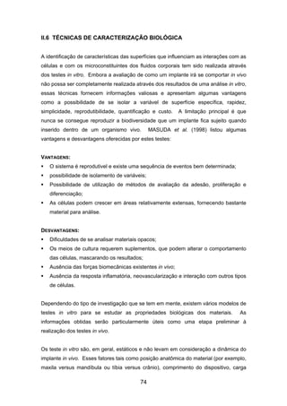 II.6 TÉCNICAS DE CARACTERIZAÇÃO BIOLÓGICA
A identificação de características das superfícies que influenciam as interações com as
células e com os microconstituintes dos fluidos corporais tem sido realizada através
dos testes in vitro. Embora a avaliação de como um implante irá se comportar in vivo
não possa ser completamente realizada através dos resultados de uma análise in vitro,
essas técnicas fornecem informações valiosas e apresentam algumas vantagens
como a possibilidade de se isolar a variável de superfície específica, rapidez,
simplicidade, reprodutibilidade, quantificação e custo. A limitação principal é que
nunca se consegue reproduzir a biodiversidade que um implante fica sujeito quando
inserido dentro de um organismo vivo. MASUDA et al. (1998) listou algumas
vantagens e desvantagens oferecidas por estes testes:
VANTAGENS:
O sistema é reprodutivel e existe uma sequência de eventos bem determinada;
possibilidade de isolamento de variáveis;
Possibilidade de utilização de métodos de avaliação da adesão, proliferação e
diferenciação;
As células podem crescer em áreas relativamente extensas, fornecendo bastante
material para análise.
DESVANTAGENS:
Dificuldades de se analisar materiais opacos;
Os meios de cultura requerem suplementos, que podem alterar o comportamento
das células, mascarando os resultados;
Ausência das forças biomecânicas existentes in vivo;
Ausência da resposta inflamatória, neovascularização e interação com outros tipos
de células.
Dependendo do tipo de investigação que se tem em mente, existem vários modelos de
testes in vitro para se estudar as propriedades biológicas dos materiais. As
informações obtidas serão particularmente úteis como uma etapa preliminar à
realização dos testes in vivo.
Os teste in vitro são, em geral, estáticos e não levam em consideração a dinâmica do
implante in vivo. Esses fatores tais como posição anatômica do material (por exemplo,
maxila versus mandíbula ou tíbia versus crânio), comprimento do dispositivo, carga
74
 