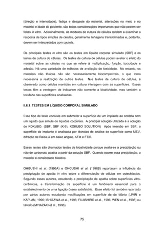 (direção e intensidade), fadiga e desgaste do material, alterações no meio e no
material e idade do paciente, são todos considerações importantes que não podem ser
feitas in vitro. Adicionalmente, os modelos de cultura de células tendem a examinar a
resposta de tipos simples de células, geralmente linhagens transformadas e, portanto,
devem ser interpretados com cautela.
Os principais testes in vitro são os testes em líquido corporal simulado (SBF) e os
testes de cultura de células. Os testes de cultura de células podem avaliar o efeito do
material sobre as células no que se refere à multiplicação, função, toxicidade e
adesão. Há uma variedade de métodos de avaliação de toxicidade. No entanto, os
materiais não tóxicos não são necessariamente biocompatíveis, o que torna
necessária a realização de outros testes. Nos testes de cultura de células, é
observado como células mantidas em cultura interagem com as superfícies. Esses
testes têm a vantagem de indicarem não somente a bioatividade, mas também a
toxidade das superfícies analisadas.
II.6.1 TESTES EM LÍQUIDO CORPORAL SIMULADO
Esse tipo de teste consiste em submeter a superfície de um implante ao contato com
um líquido que simula os líquidos corporais. A principal solução utilizada é a solução
de KOKUBO. (SBF, SBF (K-9), KOKUBO SOLUTION) Após imersão em SBF, a
superfície do implante é analisada por técncias de análise de superfície como MEV,
difração de Raios-X em baixo ângulo, AFM e FTIR.
Esses testes são chamados testes de bioatividade porque avalia-se a precipitação ou
não de carbonato apatita a partir da solução SBF. Quando ocorre essa precipitação, o
material é considerado bioativo.
OHGUSHI et al. (1996A) e OHGUSHI et al. (1996B) reportaram a influência da
precipitação de apatita in vitro sobre a diferenciação de células em osteoblastos.
Segundo esses autores, estudando a precipitação de apatita sobre superfícies vitro-
cerâmicas, a transformação da superfície é um fenômeno essencial para o
estabelecimento de uma ligação óssea satisfatória. Esse efeito foi também reportado
por vários autores estudando modificações em superfície de de titânio (LIVIN e
KAPLAN, 1996; ISHIZAWA et al., 1996; FUJISHIRO et al., 1996; WEN et al., 1998) ou
tântalo (MYIAZAKI et al., 1996).
75
 