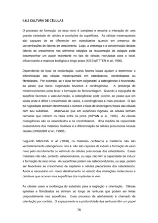 II.6.2 CULTURA DE CÉLULAS
O processo de formação de osso novo é complexo e envolve a interação de uma
grande variedade de células e condições de superfícies. As células mesenquimais
são capazes de se diferenciar em osteoblastos quando em presença de
concentrações de fatores de crescimento. Logo, a presença e a concentração desses
fatores de crescimento nos primeiros estágios da recuperação do coágulo pode
desempenhar um papel importante no tipo de células recrutadas para o local,
influenciando a resposta biológica a longo prazo (KIESWETTER et ali, 1996).
Dependendo do local de implantação, outros fatores locais ajudam a determinar a
diferenciação das células mesenquimais em osteoblastos, condroblastos ou
fibroblastos. Por exemplo, se o local for bem oxigenado, a osteogênese é favorecida,
ao passo que baixa oxigenação favorece a condrogênese. A presença de
micromovimentos pode levar a formação de fibrocartilagem. Quando a topografia da
supefície favorece a vascularização, a osteogênese pode ocorrer, ao passo que em
locais onde é difícil o crescimento de vasos, a condrogênese é mais provável. O tipo
de rugosidade também determinará o número e tipos de ancoragens focais das células
com seu substrato. Observa-se que em supefícies rugosas, as células formam
camadas que cobrem os vales entre os picos (BOYAN et al., 1996). As células
osteogênicas são os osteoblastos e os condroblastos. Uma medida da capacidade
osteoindutora dos materiais bioativos é a diferenciação de células precursoras nessas
células (OHGUSHI et al., 1996B).
Segundo MASUDA et al. (1998), os materiais cerâmicos e metálicos não são
verdadeiramente osteogênicos, isto é: não são capazes de induzir a formação de osso
novo pelo recrutamento ou estímulo de células precursoras dos osteoblastos. Esses
materiais não são, portanto, osteoindutores, ou seja, não têm a capacidade de induzir
a formação de osso novo. As superfícies podem ser osteocondutoras, ou seja, podem
ser favoráveis ao crescimento de capilares e células precursoras dos osteoblastos.
Ainda é necessário um maior detalhamento no estudo das interações moleculares e
celulares que ocorrem nas superfícies dos implantes in vivo.
As células usam a morfologia do substrato para a migração e orientação. Células
epiteliais e fibroblastos se alinham ao longo de ranhuras que podem ser feitas
propositalmente nas superfícies. Esse processo de alinhamento é chamado de
orientação por contato. O espaçamento e a profundidade das ranhuras têm um papel
76
 