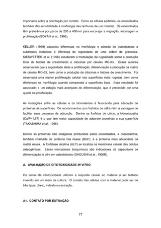 importante sobre a orientação por contato. Como as células epiteliais, os osteoblastos
também têm sensibilidade à morfologia das ranhuras de um material. Os osteoblastos
têm preferência por póros de 200 a 400mm para encorajar a migração, ancoragem e
proliferação (BOYAN et al., 1996).
KELLER (1998) associou diferenças na morfologia e adesão de osteoblastos a
substratos metálicos à diferença de rugosidade de uma ordem de grandeza.
KIESWETTER et al. (1996) estudaram a modulação da rugosidade sobre a produção
local de fatores de crescimento e citocinas por células MG-63. Esses autores
observaram que a rugosidade afeta a proliferação, diferenciação e produção da matriz
de células MG-63, bem como a produção de citocinas e fatores de crescimento. Foi
observada uma menor proliferação celular nas superfícies mais rugosas bem como
diferenças na morfologia quando comparada a superfícies lisas. Esse resultado foi
associado a um estágio mais avançado de diferenciação, que é precedido por uma
queda na proliferação.
As interações entre as células e os biomateriais é favorecida pela adsorção de
proteínas às superfícies. Os recobrimentos com fosfatos de cálcio têm a vantagem de
facilitar esse processo de adsorção. Dentre os fosfatos de cálcio, a hidroxiapatita
(Ca/P=1,67) é o que tem maior capacidade de adsorver proteínas a sua superfície
(TAKASHIMA et al., 1996).
Dentre as proteínas não colágenas produzidas pelos osteoblastos, a osteocalcina,
também chamada de proteína Gla óssea (BGP), é a proteína mais abundante da
matriz óssea. A fosfatase alcalina (ALP) se localiza na membrana celular das células
osteogênicas. Esses marcadores bioquímicos são indicadores da capacidade de
diferenciação in vitro em osteoblastos (OHGUSHI et al., 1996B).
A. AVALIAÇÃO DE CITOTOXICIDADE IN VITRO
Os testes de citotoxicidade utilizam a resposta celular ao material a ser testado
inserido em um meio de cultura. O contato das células com o material pode ser de
três tipos: direto, indireto ou extração.
A1. CONTATO POR EXTRAÇÃO
77
 