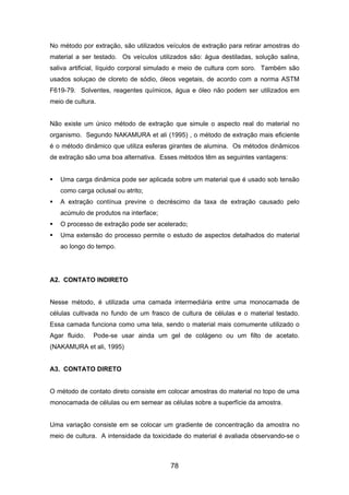 No método por extração, são utilizados veículos de extração para retirar amostras do
material a ser testado. Os veículos utilizados são: água destiladas, solução salina,
saliva artificial, líquido corporal simulado e meio de cultura com soro. Também são
usados soluçao de cloreto de sódio, óleos vegetais, de acordo com a norma ASTM
F619-79. Solventes, reagentes químicos, água e óleo não podem ser utilizados em
meio de cultura.
Não existe um único método de extração que simule o aspecto real do material no
organismo. Segundo NAKAMURA et ali (1995) , o método de extração mais eficiente
é o método dinâmico que utiliza esferas girantes de alumina. Os métodos dinâmicos
de extração são uma boa alternativa. Esses métodos têm as seguintes vantagens:
Uma carga dinâmica pode ser aplicada sobre um material que é usado sob tensão
como carga oclusal ou atrito;
A extração contínua previne o decréscimo da taxa de extração causado pelo
acúmulo de produtos na interface;
O processo de extração pode ser acelerado;
Uma extensão do processo permite o estudo de aspectos detalhados do material
ao longo do tempo.
A2. CONTATO INDIRETO
Nesse método, é utilizada uma camada intermediária entre uma monocamada de
células cultivada no fundo de um frasco de cultura de células e o material testado.
Essa camada funciona como uma tela, sendo o material mais comumente utilizado o
Agar fluido. Pode-se usar ainda um gel de colágeno ou um filto de acetato.
(NAKAMURA et ali, 1995)
A3. CONTATO DIRETO
O método de contato direto consiste em colocar amostras do material no topo de uma
monocamada de células ou em semear as células sobre a superfície da amostra.
Uma variação consiste em se colocar um gradiente de concentração da amostra no
meio de cultura. A intensidade da toxicidade do material é avaliada observando-se o
78
 