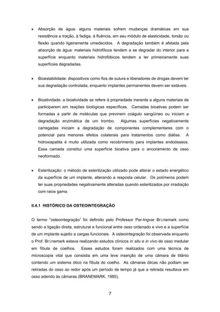 • Absorção de água: alguns materiais sofrem mudanças dramáticas em sua
resistência a tração, à fadiga, à fluência, em seu módulo de elasticidade, torsão ou
flexão quando ligeiramente umedecidos. A degradação também é afetada pela
absorção de água: materiais hidrofílicos tendem a se degradar do interior para a
superfície enquanto materiais hidrofóbicos tendem a ter primeiramente suas
superfícies degradadas.
• Bioestabilidade: dispositivos como fios de sutura e liberadores de drogas devem ter
sua degradação controlada, enquanto implantes permanentes devem ser estáveis.
• Bioatividade: a bioatividade se refere à propriedade inerente a alguns materiais de
participarem em reações biológicas específicas. Camadas bioativas podem ser
formadas a partir de moléculas que previnem coágulo sangüíneo ou iniciam a
degradação enzimática de um trombo. Algumas superfícies negativamente
carregadas iniciam a degradação de componentes complementares com o
potencial para menores efeitos colaterais para tratamentos como diálise. A
hidroxiapatita é muito utilizada como recobrimento para implantes endoósseos.
Essa camada constitui uma superfície bioativa para o ancoramento de osso
neoformado.
• Esterilização: o método de esterilização utilizado pode alterar o estado energético
da superfície de um implante, alterando a resposta celular. Os polímeros podem
ter suas propriedades negativamente alteradas quando esterilizados por irradiação
com raios gama.
II.4.1 HISTÓRICO DA OSTEOINTEGRAÇÃO
O termo “osteointegração” foi definido pelo Professor Per-Ingvar Brånemark como
sendo a ligação direta, estrutural e funcional entre osso ordenado e vivo e a superfície
de um implante sujeito a cargas funcionais. A osteointegração foi observada enquanto
o Prof. Brånemark estava realizando estudos clínicos in situ e in vivo de osso medular
em fíbula de coelhos. Esses estudos foram realizados com uma técnica de
microscopia vital que consistia em uma leve inserção de uma câmara de titânio
contendo um sistema ótico na fíbula do coelho. As câmaras óticas não podiam ser
retiradas do osso ao redor após um período de tempo já que a retirada resultava em
osso aderido às câmaras (BRANEMARK, 1985).
7
 