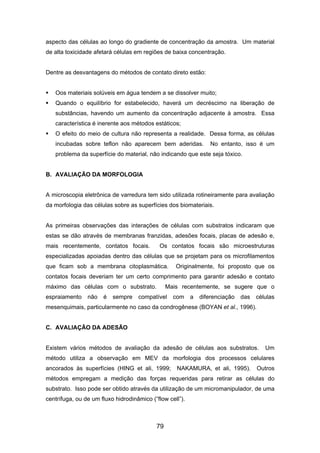 aspecto das células ao longo do gradiente de concentração da amostra. Um material
de alta toxicidade afetará células em regiões de baixa concentração.
Dentre as desvantagens do métodos de contato direto estão:
Oos materiais solúveis em água tendem a se dissolver muito;
Quando o equilíbrio for estabelecido, haverá um decréscimo na liberação de
substâncias, havendo um aumento da concentração adjacente à amostra. Essa
característica é inerente aos métodos estáticos;
O efeito do meio de cultura não representa a realidade. Dessa forma, as células
incubadas sobre teflon não aparecem bem aderidas. No entanto, isso é um
problema da superfície do material, não indicando que este seja tóxico.
B. AVALIAÇÃO DA MORFOLOGIA
A microscopia eletrônica de varredura tem sido utilizada rotineiramente para avaliação
da morfologia das células sobre as superfícies dos biomateriais.
As primeiras observações das interações de células com substratos indicaram que
estas se dão através de membranas franzidas, adesões focais, placas de adesão e,
mais recentemente, contatos focais. Os contatos focais são microestruturas
especializadas apoiadas dentro das células que se projetam para os microfilamentos
que ficam sob a membrana citoplasmática. Originalmente, foi proposto que os
contatos focais deveriam ter um certo comprimento para garantir adesão e contato
máximo das células com o substrato. Mais recentemente, se sugere que o
espraiamento não é sempre compatível com a diferenciação das células
mesenquimais, particularmente no caso da condrogênese (BOYAN et al., 1996).
C. AVALIAÇÃO DA ADESÃO
Existem vários métodos de avaliação da adesão de células aos substratos. Um
método utiliza a observação em MEV da morfologia dos processos celulares
ancorados às superfícies (HING et ali, 1999; NAKAMURA, et ali, 1995). Outros
métodos empregam a medição das forças requeridas para retirar as células do
substrato. Isso pode ser obtido através da utilização de um micromanipulador, de uma
centrífuga, ou de um fluxo hidrodinâmico (“flow cell”).
79
 