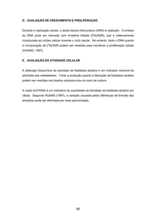 D. AVALIAÇÃO DE CRESCIMENTO E PROLIFERAÇÃO
Durante a replicação celular, o ácido desoxi-ribonucleico (DNA) é replicado. A síntese
do DNA pode ser marcada com timedina tritiada ([3
H]-RdR), que é seletivamente
incorporada ao núcleo celular durante o ciclo celular. No entanto, tanto o DNA quanto
a incorporação de [3
H]-RdR podem ser medidas para monitorar a proliferação celular
(HUANG, 1997).
E. AVALIAÇÃO DA ATIVIDADE CELULAR
A detecção bioquímica da atividade de fosfatase alcalina é um indicador sensível da
atividade dos osteoblastos. Tanto a produção quanto a liberação da fosfatase alcalina
podem ser medidas nos lisados celulares e/ou no meio de cultura.
A razão ALP/DNA é um indicativo da quantidade de atividade de fosfatase alcalina por
célula. Segundo HUANG (1997), a variação causada pelas diferenças de formato das
amostras pode ser eliminada por essa aproximação.
80
 