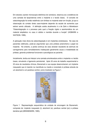 Em estudos usando microscopia eletrônica de varredura, observou-se a existência de
uma camada de lipoproteínas entre o implante e o tecido ósseo. O conceito de
osteointegração foi então redefinido com ênfase no implante estar em função, já que a
observação do contato direto osso-implante depende da escala de aumentos que
estiver sendo utilizada. A definição aceita atualmente é a de Zarb e Albrektsson
“Osteointegração é o processo pelo qual a fixação rígida e assintomática de um
material aloplástico no osso é obtida e mantida durante a função” (HOBKIRK e
WATSON, 1996).
A aplicação mais óbvia da osteointegração é em implantes endoósseos. No caso de
pacientes edêntulos, pode-se argumentar que uma prótese preencheria o papel do
implante. No entanto, a perda contínua de osso alveolar resultante de estímulo de
carregamento para remodelamento inadequado geralmente causa a instabilidade da
prótese, gerando problemas funcionais e psicológicos ao paciente.
Inicialmente, tentou-se interpor uma camada amortecedora entre o implante e o tecido
ósseo, simulando o ligamento periodontal. Após 30 anos de trabalho experimental e
20 anos de resultados clínicos, Branemark e sua equipe desenvolveram um implante
rosqueado que é inserido na mandíbula ou maxila e conectado à prótese através de
um abutment e um parafuso central, como mostrado na Figura 1.
Figura 1 Representação esquemática da unidade de ancoragem de Branemark,
composta de: implante rosqueado (i); abutment (a); parafuso central (pc) e prótese
dentária (pd) (BRANEMARK, 1985).
8
 