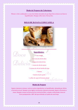 10
Modo de Preparo da Cobertura:
Misture o leite condensado e o suco dos limões mexendo até que fique bem cremoso (ou bata no
liquidificador). Despeje sobre todo o bolo já frio.
BOLO DE BANANA COM CANELA
Ingredientes:
1 ovo inteiro
1/2 xícara de chá de óleo
1 xícara de chá de leite
1 xícara de chá de açúcar
2 xícaras de chá de farinha de trigo
1 banana
Canela em pó a gosto
1 colher de sopa de fermento em pó
Modo de Preparo
Separe a banana e amasse. Junte os outros ingredientes no liquidificador, deixando por último
o fermento em pó. Despeje numa tigela e acrescente a banana amassada, depois o fermento e
mexa. Despeje a massa na forma de furo central de 20cm, untada e enfarinhada. Asse em
forno preaquecido a 180° até que enfiando um palito ele saia limpo
 