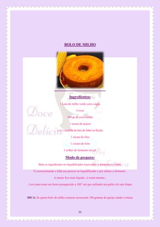 11
BOLO DE MILHO
Ingredientes:
1 Lata de milho verde com a água
3 ovos
100 gr de coco ralado
1 xicara de açúcar
1 e ½ medida da lata de fubá ou flocão
1 xicara de óleo
½ xícara de leite
1 colher de fermento em pó
Modo de preparo:
Bata os ingredientes no liquidificador reservando o fermento e o fubá.
Va acrescentando o fubá aos poucos no liquidificador e por ultimo o fermento .
A massa fica mais liquida , é assim mesmo ,
. Leve para assar em forno preaquecido a 180° até que enfiando um palito ele saia limpo.
DICA: Se quiser bolo de milho cremoso acrescente 100 gramas de queijo ralado à massa
 