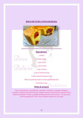 12
BOLO DE FUBÁ COM GOIABADA
Ingredientes:
3 OVOS
1 Copo de leite
1 copo de óleo
1 copo de fubá
1 copo de açúcar
1 copo de farinha de trigo
1 colher (sopa) de fermento em pó
200 gr de goiabada picada em cubos pequenos passados
Na farinha de trigo
Modo de preparo
Junte os ingredientes no liquidificador, separando o fermento e a goiabada. Desligue e
acrescente o fermento mexendo levemente. Despeje a massa em forma de furo central de 20cm,
untada e enfarinhada. Coloque a goiabada delicadamente por cima da massa . Leve para assar
em forno preaquecido a 180° até que enfiando um palito ele saia limpo
 