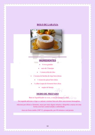 13
BOLO DE LARANJA
INGREDIENTES
 4 ovos grandes
 suco de 2 laranjas
 1 xícara (chá) de óleo
 2 xícaras de farinha de trigo bem cheias
 1 xícara de açúcar bem cheia
 1 colher (sopa) de fermento bem cheia
 raspas de laranja
MODO DE PREPARO
Bata no liquidificador os ovos, o suco de laranja e o óleo
Em seguida adicione o trigo e o açúcar e misture bem até obter uma mistura homogênea
Adicione por último o fermento, mexa por mais alguns minutos e disponha a massa em uma
forma com furo central untada e enfarinhada
Asse em forno médio (180° C), preaquecido, por 40 minutos e está pronto
 